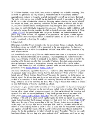 NONEof the Prophets, except Isaiah, have written so copiously and so plainly respecting Christ
as David. His prophecies are very frequently referred to in the New Testament; and their
accomplishment in Jesus is frequently asserted, incontestably proved, and copiously illustrated.
The psalm before us was most probably the last that David penned. It was written at the close of
his life, on occasion of Solomon’s coronation. The dying monarch hearing that his son Adonijah
had usurped his throne, gave immediate orders that Solomon should be anointed with the holy
oil, and placed upon the throne, and be proclaimed king throughout all his dominions; that by
this means his oath to Bathsheba, respecting the succession of Solomon, might be fulfilled, and
the nation be rescued from the calamities in which a disputed succession might involve it [Note:
1 Kings 1:33-35.]. The psalm begins with a prayer for Solomon, and proceeds to foretell the
peace, glory, extent, duration, and happiness of his government. But beyond, a doubt, a greater
than Solomon is here: the Messiah himself is manifestly referred to; and the words of our text
must be considered as describing his kingdom:
I. Its perpetuity—
[The names, not of the Jewish monarchs only, but also of many heroes of antiquity, have been
handed down to us, and probably will be transmitted to the latest generations. But there are
several points of view in which the remembrance of Jesus’ name differs widely from that of any
other person whatever.
It is transmitted to us in a way of filiation.—Other names come down to us by means of historic
records: but that of our blessed Lord “is continued,” or propagated (as the word means) in the
same way as the name of a father is continued in his children. Children were born to him by the
preaching of his Gospel; and, after him, were called Christians: from that period, others have
risen up, in constant succession, to perpetuate his name: nor shall the line ever be broken:
“instead of the fathers there shall be children, who shall make his name to be remembered in all
generations [Note: Psalms 45:16-17; Psalms 145:4-6.].”
It is heard with the same regard that it ever was.—There was a time when the name of C ζsar or
of Alexander made whole nations tremble: but who fears them now? What is their love or their
hatred unto us? What is Solomon himself to us? We admire his character; but for his person we
have no regard. But it is not thus with the sacred name of jesus. We tremble at it with a holy awe;
we love it, as expressing all that is amiable and endearing. We dread his displeasure above all
things, and covet his favour more than life itself. And as long as the sun shall continue its course,
so long shall the name of Jesus be venerated and adored.
It “endures” in spite of all the endeavours that have been made to blot out the remembrance of it
from under heaven.—No sooner was the name of Jesus exalted by the preaching of the Apostles,
than the rulers exerted all their power to suppress it: they beat and imprisoned the preachers, and
menaced them with yet severer punishment, if they should presume to speak any more in his
name [Note: Acts 4:17-18; Acts 5:28; Acts 5:40.]. Thus also, in all subsequent ages, “the
potentates of the earth have taken counsel together against the Lord, and against his Anointed,
saying, Let us break their bands asunder, and cast away their cords from us [Note: Psalms 2:2.].”
What name, like that of Jesus, is proscribed at this day? We may descant upon the virtues of
ancient sages; and the more light we can throw upon their characters, the more acceptable we
shall be in every company: but let us speak of Jesus, let us set forth his transcendent excellencies,
and expatiate upon all the wonders of his love, and we shall excite in our hearers nothing but
disgust. But has this confederacy prevailed to banish his name? No; rather, “the more his people
have been afflicted, the more they have grown and multiplied:” and however earth and hell may
 