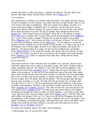 combine their efforts to efface his memory, or diminish his influence, “He who sitteth in the
heavens shall laugh at them, and have them in derision [Note: Psalms 2:4.].”]
II. Its excellency—
[The administration of Solomon was attended with great benefit to his people: and such a king as
he must be considered as a rich blessing to any nation. But there are many benefits which it is not
in the power of any king to communicate. What can a creature do to mitigate our pains, or to
rescue us from the dominion of unbridled lusts? It is otherwise with the Lord Jesus: he can
impart to his subjects whatever blessings they need, for body or for soul, for time or for eternity.
Do we desire the pardon of our sins? We may be “justified freely through his blood [Note:
Romans 5:9.].” Do we long for peace of conscience? He has left it to his subjects as a legacy
[Note: John 14:27.], and gives them “a peace which passeth all understanding [Note: Philippians
4:7.].” Do we stand in need of strength? “Through him we shall be enabled to do all things
[Note: Philippians 4:13.].” Do we extend our desires to all the glory of heaven? “In him we may
be saved with an everlasting salvation [Note: Isaiah 45:17.].” It is not ufficient to say that the
subjects of Christ’s kingdom may be thus blessed; for they actually are so: there is not one in all
his dominions who is not thus highly favoured. If we consult the prophets, they declare this
uniformly; and represent them all as saying, “In the Lord have I righteousness and strength
[Note: Isaiah 45:24-25.].” If we consult the Apostles, they declare, that every blessing we enjoy
is “in him, even in him;” yea, that “in him we are blessed with all spiritual and eternal blessings
[Note: Ephesians 1:3-13. where it is repeated at least eight times. Strange that any should
overlook this truth.].”]
III. Its universality—
[The greatest monarchs of this world hare had a very limited sway: and many who have been
called their subjects have been so rather in name than in reality. But Christ’s dominion shall be
strictly and literally universal: “the kingdoms of the world shall become the kingdoms of the
Lord and of his Christ [Note: Revelation 11:15.].” Already there are some of all nations who
submit to his government. We may go to the most uncultivated parts of the earth, where human
nature seems but little elevated above the beasts, and there we shall find some who acknowledge
him as their sovereign Lord. But his dominion is certainly at present very limited. There is a time
however coming, when “all nations shall call him blessed.” The rich and great shall take upon
them his yoke: according as it is said, “All kings shall fall down before him: all nations shall
serve him [Note: ver. 10, 11.].” The poor and mean also shall devote themselves to his service,
according to that prediction, “Holiness to the Lord shall be written upon the bells of the horses
[Note: Zechariah 14:9; Zechariah 14:20-21].” Thus shall “all know the Lord, from the least even
to the greatest [Note: Jeremiah 31:34.].” As at this present time all the subjects of his kingdom
are blessing and adoring him as the one author of all their happiness, so, at a future period, shall
“every knee bow to him, and every tongue confess [Note: Romans 14:11.];” and “the whole earth
shall be filled with his glory [Note: ver. 19.].” But it is not till the day of judgment that the full
accomplishment of this prophecy shall be seen. Then “a multitude that no man can number, of all
nations and kindreds, and people and tongues, shall stand before him, and cry with united voices,
Worthy is the Lamb that was slain! Salvation to our God, and to the Lamb for ever [Note:
Revelation 5:11-12; Revelation 7:9-10.]!”]
We cannot more profitably improve this subject, than by inquiring,
1. What blessings have we received from Christ?
 