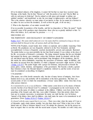 [If we be indeed subjects of his kingdom, it cannot fail but that we must have received many
blessings at his hands. Has he then “blessed us” with the pardon of our sins? Has he filled us
with joy and peace in believing? Has he endued us with grace and strength to subdue our
spiritual enemies? and transformed us into his own image in righteousness and true holiness?
This is the criterion whereby we must judge of our interest in him: for he cannot be a Saviour to
us, unless he save us from the dominion, as well as from the guilt, of all our sins.]
2. What is the disposition of our minds towards him?
[Can we possibly be partakers of his benefits, and feel no disposition to “bless his name?” Surely
a grateful sense of his goodness must characterise those who are so greatly indebted to him. To
those who believe, he is, and must be, precious — — —]
DISCOURSE: 621
THE PERPETUITY AND EXCELLENCY OF CHRIST’S KINGDOM
Psalms 72:17. His name shall endure for ever: his name shall be continued as long as the sun:
and men shall be blessed in him: all nations shall call him blessed.
NONEof the Prophets, except Isaiah, have written so copiously and so plainly respecting Christ
as David. His prophecies are very frequently referred to in the New Testament; and their
accomplishment in Jesus is frequently asserted, incontestably proved, and copiously illustrated.
The psalm before us was most probably the last that David penned. It was written at the close of
his life, on occasion of Solomon’s coronation. The dying monarch hearing that his son Adonijah
had usurped his throne, gave immediate orders that Solomon should be anointed with the holy
oil, and placed upon the throne, and be proclaimed king throughout all his dominions; that by
this means his oath to Bathsheba, respecting the succession of Solomon, might be fulfilled, and
the nation be rescued from the calamities in which a disputed succession might involve it [Note:
1 Kings 1:33-35.]. The psalm begins with a prayer for Solomon, and proceeds to foretell the
peace, glory, extent, duration, and happiness of his government. But beyond, a doubt, a greater
than Solomon is here: the Messiah himself is manifestly referred to; and the words of our text
must be considered as describing his kingdom:
I. Its perpetuity—
[The names, not of the Jewish monarchs only, but also of many heroes of antiquity, have been
handed down to us, and probably will be transmitted to the latest generations. But there are
several points of view in which the remembrance of Jesus’ name differs widely from that of any
other person whatever.
It is transmitted to us in a way of filiation.—Other names come down to us by means of historic
records: but that of our blessed Lord “is continued,” or propagated (as the word means) in the
same way as the name of a father is continued in his children. Children were born to him by the
preaching of his Gospel; and, after him, were called Christians: from that period, others have
risen up, in constant succession, to perpetuate his name: nor shall the line ever be broken:
“instead of the fathers there shall be children, who shall make his name to be remembered in all
generations [Note: Psalms 45:16-17; Psalms 145:4-6.].”
It is heard with the same regard that it ever was.—There was a time when the name of C ζsar or
of Alexander made whole nations tremble: but who fears them now? What is their love or their
hatred unto us? What is Solomon himself to us? We admire his character; but for his person we
have no regard. But it is not thus with the sacred name of jesus. We tremble at it with a holy awe;
 
