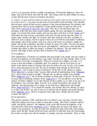 we love it, as expressing all that is amiable and endearing. We dread his displeasure above all
things, and covet his favour more than life itself. And as long as the sun shall continue its course,
so long shall the name of Jesus be venerated and adored.
It “endures” in spite of all the endeavours that have been made to blot out the remembrance of it
from under heaven.—No sooner was the name of Jesus exalted by the preaching of the Apostles,
than the rulers exerted all their power to suppress it: they beat and imprisoned the preachers, and
menaced them with yet severer punishment, if they should presume to speak any more in his
name [Note: Acts 4:17-18; Acts 5:28; Acts 5:40.]. Thus also, in all subsequent ages, “the
potentates of the earth have taken counsel together against the Lord, and against his Anointed,
saying, Let us break their bands asunder, and cast away their cords from us [Note: Psalms 2:2.].”
What name, like that of Jesus, is proscribed at this day? We may descant upon the virtues of
ancient sages; and the more light we can throw upon their characters, the more acceptable we
shall be in every company: but let us speak of Jesus, let us set forth his transcendent excellencies,
and expatiate upon all the wonders of his love, and we shall excite in our hearers nothing but
disgust. But has this confederacy prevailed to banish his name? No; rather, “the more his people
have been afflicted, the more they have grown and multiplied:” and however earth and hell may
combine their efforts to efface his memory, or diminish his influence, “He who sitteth in the
heavens shall laugh at them, and have them in derision [Note: Psalms 2:4.].”]
II. Its excellency—
[The administration of Solomon was attended with great benefit to his people: and such a king as
he must be considered as a rich blessing to any nation. But there are many benefits which it is not
in the power of any king to communicate. What can a creature do to mitigate our pains, or to
rescue us from the dominion of unbridled lusts? It is otherwise with the Lord Jesus: he can
impart to his subjects whatever blessings they need, for body or for soul, for time or for eternity.
Do we desire the pardon of our sins? We may be “justified freely through his blood [Note:
Romans 5:9.].” Do we long for peace of conscience? He has left it to his subjects as a legacy
[Note: John 14:27.], and gives them “a peace which passeth all understanding [Note: Philippians
4:7.].” Do we stand in need of strength? “Through him we shall be enabled to do all things
[Note: Philippians 4:13.].” Do we extend our desires to all the glory of heaven? “In him we may
be saved with an everlasting salvation [Note: Isaiah 45:17.].” It is not ufficient to say that the
subjects of Christ’s kingdom may be thus blessed; for they actually are so: there is not one in all
his dominions who is not thus highly favoured. If we consult the prophets, they declare this
uniformly; and represent them all as saying, “In the Lord have I righteousness and strength
[Note: Isaiah 45:24-25.].” If we consult the Apostles, they declare, that every blessing we enjoy
is “in him, even in him;” yea, that “in him we are blessed with all spiritual and eternal blessings
[Note: Ephesians 1:3-13. where it is repeated at least eight times. Strange that any should
overlook this truth.].”]
III. Its universality—
[The greatest monarchs of this world hare had a very limited sway: and many who have been
called their subjects have been so rather in name than in reality. But Christ’s dominion shall be
strictly and literally universal: “the kingdoms of the world shall become the kingdoms of the
Lord and of his Christ [Note: Revelation 11:15.].” Already there are some of all nations who
submit to his government. We may go to the most uncultivated parts of the earth, where human
nature seems but little elevated above the beasts, and there we shall find some who acknowledge
him as their sovereign Lord. But his dominion is certainly at present very limited. There is a time
 