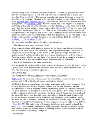 however coming, when “all nations shall call him blessed.” The rich and great shall take upon
them his yoke: according as it is said, “All kings shall fall down before him: all nations shall
serve him [Note: ver. 10, 11.].” The poor and mean also shall devote themselves to his service,
according to that prediction, “Holiness to the Lord shall be written upon the bells of the horses
[Note: Zechariah 14:9; Zechariah 14:20-21].” Thus shall “all know the Lord, from the least even
to the greatest [Note: Jeremiah 31:34.].” As at this present time all the subjects of his kingdom
are blessing and adoring him as the one author of all their happiness, so, at a future period, shall
“every knee bow to him, and every tongue confess [Note: Romans 14:11.];” and “the whole earth
shall be filled with his glory [Note: ver. 19.].” But it is not till the day of judgment that the full
accomplishment of this prophecy shall be seen. Then “a multitude that no man can number, of all
nations and kindreds, and people and tongues, shall stand before him, and cry with united voices,
Worthy is the Lamb that was slain! Salvation to our God, and to the Lamb for ever [Note:
Revelation 5:11-12; Revelation 7:9-10.]!”]
We cannot more profitably improve this subject, than by inquiring,
1. What blessings have we received from Christ?
[If we be indeed subjects of his kingdom, it cannot fail but that we must have received many
blessings at his hands. Has he then “blessed us” with the pardon of our sins? Has he filled us
with joy and peace in believing? Has he endued us with grace and strength to subdue our
spiritual enemies? and transformed us into his own image in righteousness and true holiness?
This is the criterion whereby we must judge of our interest in him: for he cannot be a Saviour to
us, unless he save us from the dominion, as well as from the guilt, of all our sins.]
2. What is the disposition of our minds towards him?
[Can we possibly be partakers of his benefits, and feel no disposition to “bless his name?” Surely
a grateful sense of his goodness must characterise those who are so greatly indebted to him. To
those who believe, he is, and must be, precious — — —]
DISCOURSE: 621
THE PERPETUITY AND EXCELLENCY OF CHRIST’S KINGDOM
Psalms 72:17. His name shall endure for ever: his name shall be continued as long as the sun:
and men shall be blessed in him: all nations shall call him blessed.
NONEof the Prophets, except Isaiah, have written so copiously and so plainly respecting Christ
as David. His prophecies are very frequently referred to in the New Testament; and their
accomplishment in Jesus is frequently asserted, incontestably proved, and copiously illustrated.
The psalm before us was most probably the last that David penned. It was written at the close of
his life, on occasion of Solomon’s coronation. The dying monarch hearing that his son Adonijah
had usurped his throne, gave immediate orders that Solomon should be anointed with the holy
oil, and placed upon the throne, and be proclaimed king throughout all his dominions; that by
this means his oath to Bathsheba, respecting the succession of Solomon, might be fulfilled, and
the nation be rescued from the calamities in which a disputed succession might involve it [Note:
1 Kings 1:33-35.]. The psalm begins with a prayer for Solomon, and proceeds to foretell the
peace, glory, extent, duration, and happiness of his government. But beyond, a doubt, a greater
than Solomon is here: the Messiah himself is manifestly referred to; and the words of our text
must be considered as describing his kingdom:
I. Its perpetuity—
 