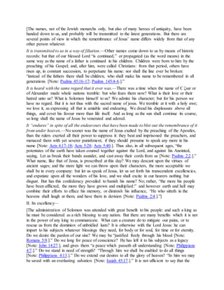 [The names, not of the Jewish monarchs only, but also of many heroes of antiquity, have been
handed down to us, and probably will be transmitted to the latest generations. But there are
several points of view in which the remembrance of Jesus’ name differs widely from that of any
other person whatever.
It is transmitted to us in a way of filiation.—Other names come down to us by means of historic
records: but that of our blessed Lord “is continued,” or propagated (as the word means) in the
same way as the name of a father is continued in his children. Children were born to him by the
preaching of his Gospel; and, after him, were called Christians: from that period, others have
risen up, in constant succession, to perpetuate his name: nor shall the line ever be broken:
“instead of the fathers there shall be children, who shall make his name to be remembered in all
generations [Note: Psalms 45:16-17; Psalms 145:4-6.].”
It is heard with the same regard that it ever was.—There was a time when the name of C ζsar or
of Alexander made whole nations tremble: but who fears them now? What is their love or their
hatred unto us? What is Solomon himself to us? We admire his character; but for his person we
have no regard. But it is not thus with the sacred name of jesus. We tremble at it with a holy awe;
we love it, as expressing all that is amiable and endearing. We dread his displeasure above all
things, and covet his favour more than life itself. And as long as the sun shall continue its course,
so long shall the name of Jesus be venerated and adored.
It “endures” in spite of all the endeavours that have been made to blot out the remembrance of it
from under heaven.—No sooner was the name of Jesus exalted by the preaching of the Apostles,
than the rulers exerted all their power to suppress it: they beat and imprisoned the preachers, and
menaced them with yet severer punishment, if they should presume to speak any more in his
name [Note: Acts 4:17-18; Acts 5:28; Acts 5:40.]. Thus also, in all subsequent ages, “the
potentates of the earth have taken counsel together against the Lord, and against his Anointed,
saying, Let us break their bands asunder, and cast away their cords from us [Note: Psalms 2:2.].”
What name, like that of Jesus, is proscribed at this day? We may descant upon the virtues of
ancient sages; and the more light we can throw upon their characters, the more acceptable we
shall be in every company: but let us speak of Jesus, let us set forth his transcendent excellencies,
and expatiate upon all the wonders of his love, and we shall excite in our hearers nothing but
disgust. But has this confederacy prevailed to banish his name? No; rather, “the more his people
have been afflicted, the more they have grown and multiplied:” and however earth and hell may
combine their efforts to efface his memory, or diminish his influence, “He who sitteth in the
heavens shall laugh at them, and have them in derision [Note: Psalms 2:4.].”]
II. Its excellency—
[The administration of Solomon was attended with great benefit to his people: and such a king as
he must be considered as a rich blessing to any nation. But there are many benefits which it is not
in the power of any king to communicate. What can a creature do to mitigate our pains, or to
rescue us from the dominion of unbridled lusts? It is otherwise with the Lord Jesus: he can
impart to his subjects whatever blessings they need, for body or for soul, for time or for eternity.
Do we desire the pardon of our sins? We may be “justified freely through his blood [Note:
Romans 5:9.].” Do we long for peace of conscience? He has left it to his subjects as a legacy
[Note: John 14:27.], and gives them “a peace which passeth all understanding [Note: Philippians
4:7.].” Do we stand in need of strength? “Through him we shall be enabled to do all things
[Note: Philippians 4:13.].” Do we extend our desires to all the glory of heaven? “In him we may
be saved with an everlasting salvation [Note: Isaiah 45:17.].” It is not ufficient to say that the
 