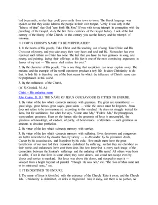 had been made, so that they could pass easily from town to town. The Greek language was
spoken so that they could address the people in their own tongue. Verily it was only in the
"fulness of time" that God "sent forth His Son." If you wish to see triumph in connection with the
preaching of the Gospel, study the first three centuries of the Gospel history. Look at the last
century of the history of the Church. In that century you see the history and the triumph of
missions.
II. HOW IS CHRIST'S NAME TO BE PERPETUATED?
1. In the hearts of His people. Take Christ and His teaching out of song. Take Christ and His
Cross out of poetry, and you take away their very heart and soul and life. No teacher has ever
received such tribute as Christ has done. The fact that you have the best geniuses in song, and
poetry, and painting, laying their offerings at His feet is one of the most convincing arguments in
favour of my text — "His name shall endure for ever."
2. By the character of His people. This is one thing that scepticism can never explain away. The
maxims and the example of the world can never produce a holy life. It takes Christianity to do
that. A holy life is therefore one of the best means by which the influence of Christ's name can
be perpetuated in this world.
3. By the ordinances of the Church.
(W. S. Goodall, M. A.)
Christ -- His enduring name
John Cairns, D. D.I. THE NAME OF JESUS OUR SAVIOUR IS FITTED TO ENDURE.
1. By virtue of the law which connects memory with greatness. The great are remembered —
great kings, great heroes, great sages, great saints — while the crowd must be forgotten. Jesus
does not refuse to be commemorated according to this standard. He does not struggle indeed for
fame, but for usefulness; but when He says, "Come unto Me," "Follow Me," He presupposes
transcendent greatness. Even on the human side the greatness of Jesus is unexampled, the
greatness of knowledge, of wisdom, of purity, of benevolence, of devotion — such greatness as
amounts to absolute perfection.
2. By virtue of the law which connects memory with service.
3. By virtue of the law which connects memory with suffering. Even destroyers and conquerors
are better remembered by disaster than by victory — as Alexander by his premature death,
Caesar by his assassination, and Napoleon by his exile. How much more have the great
benefactors of our race had their memories embalmed by suffering; so that they are cherished as
their works and endurances have cost them dear. But how imperfect is every such image of the
connection between the Saviour's sufferings and the enduring of His name! All others were born
to suffer, if not in that form in some other; they were sinners, and could not escape even by
labour and service to mankind. But Jesus was above this doom, and stooped to meet it —
stooped from a height beyond all parallel. "Though He was rich," etc. "The Son of Man came not
to be ministered unto,." etc.
II. IT IS DESTINED TO ENDURE.
1. The name of Jesus is identified with the existence of the Church. Take it away, and the Church
falls. Christianity is obliterated, or sinks in fragmental Take it away, and there is no pardon, no
 
