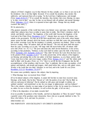 subjects of Christ’s kingdom may be thus blessed; for they actually are so: there is not one in all
his dominions who is not thus highly favoured. If we consult the prophets, they declare this
uniformly; and represent them all as saying, “In the Lord have I righteousness and strength
[Note: Isaiah 45:24-25.].” If we consult the Apostles, they declare, that every blessing we enjoy
is “in him, even in him;” yea, that “in him we are blessed with all spiritual and eternal blessings
[Note: Ephesians 1:3-13. where it is repeated at least eight times. Strange that any should
overlook this truth.].”]
III. Its universality—
[The greatest monarchs of this world hare had a very limited sway: and many who have been
called their subjects have been so rather in name than in reality. But Christ’s dominion shall be
strictly and literally universal: “the kingdoms of the world shall become the kingdoms of the
Lord and of his Christ [Note: Revelation 11:15.].” Already there are some of all nations who
submit to his government. We may go to the most uncultivated parts of the earth, where human
nature seems but little elevated above the beasts, and there we shall find some who acknowledge
him as their sovereign Lord. But his dominion is certainly at present very limited. There is a time
however coming, when “all nations shall call him blessed.” The rich and great shall take upon
them his yoke: according as it is said, “All kings shall fall down before him: all nations shall
serve him [Note: ver. 10, 11.].” The poor and mean also shall devote themselves to his service,
according to that prediction, “Holiness to the Lord shall be written upon the bells of the horses
[Note: Zechariah 14:9; Zechariah 14:20-21].” Thus shall “all know the Lord, from the least even
to the greatest [Note: Jeremiah 31:34.].” As at this present time all the subjects of his kingdom
are blessing and adoring him as the one author of all their happiness, so, at a future period, shall
“every knee bow to him, and every tongue confess [Note: Romans 14:11.];” and “the whole earth
shall be filled with his glory [Note: ver. 19.].” But it is not till the day of judgment that the full
accomplishment of this prophecy shall be seen. Then “a multitude that no man can number, of all
nations and kindreds, and people and tongues, shall stand before him, and cry with united voices,
Worthy is the Lamb that was slain! Salvation to our God, and to the Lamb for ever [Note:
Revelation 5:11-12; Revelation 7:9-10.]!”]
We cannot more profitably improve this subject, than by inquiring,
1. What blessings have we received from Christ?
[If we be indeed subjects of his kingdom, it cannot fail but that we must have received many
blessings at his hands. Has he then “blessed us” with the pardon of our sins? Has he filled us
with joy and peace in believing? Has he endued us with grace and strength to subdue our
spiritual enemies? and transformed us into his own image in righteousness and true holiness?
This is the criterion whereby we must judge of our interest in him: for he cannot be a Saviour to
us, unless he save us from the dominion, as well as from the guilt, of all our sins.]
2. What is the disposition of our minds towards him?
[Can we possibly be partakers of his benefits, and feel no disposition to “bless his name?” Surely
a grateful sense of his goodness must characterise those who are so greatly indebted to him. To
those who believe, he is, and must be, precious — — —]
DISCOURSE: 621
THE PERPETUITY AND EXCELLENCY OF CHRIST’S KINGDOM
 