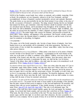 Psalms 72:17. His name shall endure for ever: his name shall be continued as long as the sun:
and men shall be blessed in him: all nations shall call him blessed.
NONEof the Prophets, except Isaiah, have written so copiously and so plainly respecting Christ
as David. His prophecies are very frequently referred to in the New Testament; and their
accomplishment in Jesus is frequently asserted, incontestably proved, and copiously illustrated.
The psalm before us was most probably the last that David penned. It was written at the close of
his life, on occasion of Solomon’s coronation. The dying monarch hearing that his son Adonijah
had usurped his throne, gave immediate orders that Solomon should be anointed with the holy
oil, and placed upon the throne, and be proclaimed king throughout all his dominions; that by
this means his oath to Bathsheba, respecting the succession of Solomon, might be fulfilled, and
the nation be rescued from the calamities in which a disputed succession might involve it [Note:
1 Kings 1:33-35.]. The psalm begins with a prayer for Solomon, and proceeds to foretell the
peace, glory, extent, duration, and happiness of his government. But beyond, a doubt, a greater
than Solomon is here: the Messiah himself is manifestly referred to; and the words of our text
must be considered as describing his kingdom:
I. Its perpetuity—
[The names, not of the Jewish monarchs only, but also of many heroes of antiquity, have been
handed down to us, and probably will be transmitted to the latest generations. But there are
several points of view in which the remembrance of Jesus’ name differs widely from that of any
other person whatever.
It is transmitted to us in a way of filiation.—Other names come down to us by means of historic
records: but that of our blessed Lord “is continued,” or propagated (as the word means) in the
same way as the name of a father is continued in his children. Children were born to him by the
preaching of his Gospel; and, after him, were called Christians: from that period, others have
risen up, in constant succession, to perpetuate his name: nor shall the line ever be broken:
“instead of the fathers there shall be children, who shall make his name to be remembered in all
generations [Note: Psalms 45:16-17; Psalms 145:4-6.].”
It is heard with the same regard that it ever was.—There was a time when the name of C ζsar or
of Alexander made whole nations tremble: but who fears them now? What is their love or their
hatred unto us? What is Solomon himself to us? We admire his character; but for his person we
have no regard. But it is not thus with the sacred name of jesus. We tremble at it with a holy awe;
we love it, as expressing all that is amiable and endearing. We dread his displeasure above all
things, and covet his favour more than life itself. And as long as the sun shall continue its course,
so long shall the name of Jesus be venerated and adored.
It “endures” in spite of all the endeavours that have been made to blot out the remembrance of it
from under heaven.—No sooner was the name of Jesus exalted by the preaching of the Apostles,
than the rulers exerted all their power to suppress it: they beat and imprisoned the preachers, and
menaced them with yet severer punishment, if they should presume to speak any more in his
name [Note: Acts 4:17-18; Acts 5:28; Acts 5:40.]. Thus also, in all subsequent ages, “the
potentates of the earth have taken counsel together against the Lord, and against his Anointed,
saying, Let us break their bands asunder, and cast away their cords from us [Note: Psalms 2:2.].”
What name, like that of Jesus, is proscribed at this day? We may descant upon the virtues of
ancient sages; and the more light we can throw upon their characters, the more acceptable we
shall be in every company: but let us speak of Jesus, let us set forth his transcendent excellencies,
 