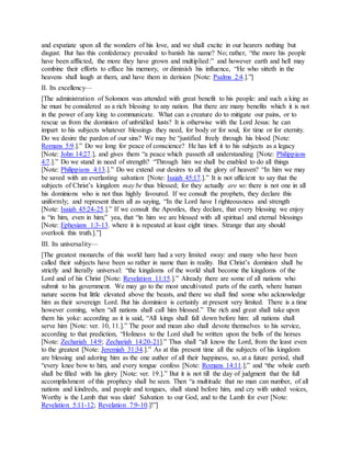 and expatiate upon all the wonders of his love, and we shall excite in our hearers nothing but
disgust. But has this confederacy prevailed to banish his name? No; rather, “the more his people
have been afflicted, the more they have grown and multiplied:” and however earth and hell may
combine their efforts to efface his memory, or diminish his influence, “He who sitteth in the
heavens shall laugh at them, and have them in derision [Note: Psalms 2:4.].”]
II. Its excellency—
[The administration of Solomon was attended with great benefit to his people: and such a king as
he must be considered as a rich blessing to any nation. But there are many benefits which it is not
in the power of any king to communicate. What can a creature do to mitigate our pains, or to
rescue us from the dominion of unbridled lusts? It is otherwise with the Lord Jesus: he can
impart to his subjects whatever blessings they need, for body or for soul, for time or for eternity.
Do we desire the pardon of our sins? We may be “justified freely through his blood [Note:
Romans 5:9.].” Do we long for peace of conscience? He has left it to his subjects as a legacy
[Note: John 14:27.], and gives them “a peace which passeth all understanding [Note: Philippians
4:7.].” Do we stand in need of strength? “Through him we shall be enabled to do all things
[Note: Philippians 4:13.].” Do we extend our desires to all the glory of heaven? “In him we may
be saved with an everlasting salvation [Note: Isaiah 45:17.].” It is not ufficient to say that the
subjects of Christ’s kingdom may be thus blessed; for they actually are so: there is not one in all
his dominions who is not thus highly favoured. If we consult the prophets, they declare this
uniformly; and represent them all as saying, “In the Lord have I righteousness and strength
[Note: Isaiah 45:24-25.].” If we consult the Apostles, they declare, that every blessing we enjoy
is “in him, even in him;” yea, that “in him we are blessed with all spiritual and eternal blessings
[Note: Ephesians 1:3-13. where it is repeated at least eight times. Strange that any should
overlook this truth.].”]
III. Its universality—
[The greatest monarchs of this world hare had a very limited sway: and many who have been
called their subjects have been so rather in name than in reality. But Christ’s dominion shall be
strictly and literally universal: “the kingdoms of the world shall become the kingdoms of the
Lord and of his Christ [Note: Revelation 11:15.].” Already there are some of all nations who
submit to his government. We may go to the most uncultivated parts of the earth, where human
nature seems but little elevated above the beasts, and there we shall find some who acknowledge
him as their sovereign Lord. But his dominion is certainly at present very limited. There is a time
however coming, when “all nations shall call him blessed.” The rich and great shall take upon
them his yoke: according as it is said, “All kings shall fall down before him: all nations shall
serve him [Note: ver. 10, 11.].” The poor and mean also shall devote themselves to his service,
according to that prediction, “Holiness to the Lord shall be written upon the bells of the horses
[Note: Zechariah 14:9; Zechariah 14:20-21].” Thus shall “all know the Lord, from the least even
to the greatest [Note: Jeremiah 31:34.].” As at this present time all the subjects of his kingdom
are blessing and adoring him as the one author of all their happiness, so, at a future period, shall
“every knee bow to him, and every tongue confess [Note: Romans 14:11.];” and “the whole earth
shall be filled with his glory [Note: ver. 19.].” But it is not till the day of judgment that the full
accomplishment of this prophecy shall be seen. Then “a multitude that no man can number, of all
nations and kindreds, and people and tongues, shall stand before him, and cry with united voices,
Worthy is the Lamb that was slain! Salvation to our God, and to the Lamb for ever [Note:
Revelation 5:11-12; Revelation 7:9-10.]!”]
 