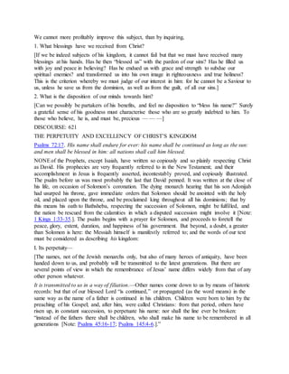 We cannot more profitably improve this subject, than by inquiring,
1. What blessings have we received from Christ?
[If we be indeed subjects of his kingdom, it cannot fail but that we must have received many
blessings at his hands. Has he then “blessed us” with the pardon of our sins? Has he filled us
with joy and peace in believing? Has he endued us with grace and strength to subdue our
spiritual enemies? and transformed us into his own image in righteousness and true holiness?
This is the criterion whereby we must judge of our interest in him: for he cannot be a Saviour to
us, unless he save us from the dominion, as well as from the guilt, of all our sins.]
2. What is the disposition of our minds towards him?
[Can we possibly be partakers of his benefits, and feel no disposition to “bless his name?” Surely
a grateful sense of his goodness must characterise those who are so greatly indebted to him. To
those who believe, he is, and must be, precious — — —]
DISCOURSE: 621
THE PERPETUITY AND EXCELLENCY OF CHRIST’S KINGDOM
Psalms 72:17. His name shall endure for ever: his name shall be continued as long as the sun:
and men shall be blessed in him: all nations shall call him blessed.
NONEof the Prophets, except Isaiah, have written so copiously and so plainly respecting Christ
as David. His prophecies are very frequently referred to in the New Testament; and their
accomplishment in Jesus is frequently asserted, incontestably proved, and copiously illustrated.
The psalm before us was most probably the last that David penned. It was written at the close of
his life, on occasion of Solomon’s coronation. The dying monarch hearing that his son Adonijah
had usurped his throne, gave immediate orders that Solomon should be anointed with the holy
oil, and placed upon the throne, and be proclaimed king throughout all his dominions; that by
this means his oath to Bathsheba, respecting the succession of Solomon, might be fulfilled, and
the nation be rescued from the calamities in which a disputed succession might involve it [Note:
1 Kings 1:33-35.]. The psalm begins with a prayer for Solomon, and proceeds to foretell the
peace, glory, extent, duration, and happiness of his government. But beyond, a doubt, a greater
than Solomon is here: the Messiah himself is manifestly referred to; and the words of our text
must be considered as describing his kingdom:
I. Its perpetuity—
[The names, not of the Jewish monarchs only, but also of many heroes of antiquity, have been
handed down to us, and probably will be transmitted to the latest generations. But there are
several points of view in which the remembrance of Jesus’ name differs widely from that of any
other person whatever.
It is transmitted to us in a way of filiation.—Other names come down to us by means of historic
records: but that of our blessed Lord “is continued,” or propagated (as the word means) in the
same way as the name of a father is continued in his children. Children were born to him by the
preaching of his Gospel; and, after him, were called Christians: from that period, others have
risen up, in constant succession, to perpetuate his name: nor shall the line ever be broken:
“instead of the fathers there shall be children, who shall make his name to be remembered in all
generations [Note: Psalms 45:16-17; Psalms 145:4-6.].”
 