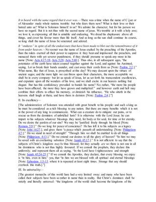 It is heard with the same regard that it ever was.—There was a time when the name of C ζsar or
of Alexander made whole nations tremble: but who fears them now? What is their love or their
hatred unto us? What is Solomon himself to us? We admire his character; but for his person we
have no regard. But it is not thus with the sacred name of jesus. We tremble at it with a holy awe;
we love it, as expressing all that is amiable and endearing. We dread his displeasure above all
things, and covet his favour more than life itself. And as long as the sun shall continue its course,
so long shall the name of Jesus be venerated and adored.
It “endures” in spite of all the endeavours that have been made to blot out the remembrance of it
from under heaven.—No sooner was the name of Jesus exalted by the preaching of the Apostles,
than the rulers exerted all their power to suppress it: they beat and imprisoned the preachers, and
menaced them with yet severer punishment, if they should presume to speak any more in his
name [Note: Acts 4:17-18; Acts 5:28; Acts 5:40.]. Thus also, in all subsequent ages, “the
potentates of the earth have taken counsel together against the Lord, and against his Anointed,
saying, Let us break their bands asunder, and cast away their cords from us [Note: Psalms 2:2.].”
What name, like that of Jesus, is proscribed at this day? We may descant upon the virtues of
ancient sages; and the more light we can throw upon their characters, the more acceptable we
shall be in every company: but let us speak of Jesus, let us set forth his transcendent excellencies,
and expatiate upon all the wonders of his love, and we shall excite in our hearers nothing but
disgust. But has this confederacy prevailed to banish his name? No; rather, “the more his people
have been afflicted, the more they have grown and multiplied:” and however earth and hell may
combine their efforts to efface his memory, or diminish his influence, “He who sitteth in the
heavens shall laugh at them, and have them in derision [Note: Psalms 2:4.].”]
II. Its excellency—
[The administration of Solomon was attended with great benefit to his people: and such a king as
he must be considered as a rich blessing to any nation. But there are many benefits which it is not
in the power of any king to communicate. What can a creature do to mitigate our pains, or to
rescue us from the dominion of unbridled lusts? It is otherwise with the Lord Jesus: he can
impart to his subjects whatever blessings they need, for body or for soul, for time or for eternity.
Do we desire the pardon of our sins? We may be “justified freely through his blood [Note:
Romans 5:9.].” Do we long for peace of conscience? He has left it to his subjects as a legacy
[Note: John 14:27.], and gives them “a peace which passeth all understanding [Note: Philippians
4:7.].” Do we stand in need of strength? “Through him we shall be enabled to do all things
[Note: Philippians 4:13.].” Do we extend our desires to all the glory of heaven? “In him we may
be saved with an everlasting salvation [Note: Isaiah 45:17.].” It is not ufficient to say that the
subjects of Christ’s kingdom may be thus blessed; for they actually are so: there is not one in all
his dominions who is not thus highly favoured. If we consult the prophets, they declare this
uniformly; and represent them all as saying, “In the Lord have I righteousness and strength
[Note: Isaiah 45:24-25.].” If we consult the Apostles, they declare, that every blessing we enjoy
is “in him, even in him;” yea, that “in him we are blessed with all spiritual and eternal blessings
[Note: Ephesians 1:3-13. where it is repeated at least eight times. Strange that any should
overlook this truth.].”]
III. Its universality—
[The greatest monarchs of this world hare had a very limited sway: and many who have been
called their subjects have been so rather in name than in reality. But Christ’s dominion shall be
strictly and literally universal: “the kingdoms of the world shall become the kingdoms of the
 