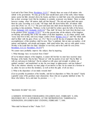Lord and of his Christ [Note: Revelation 11:15.].” Already there are some of all nations who
submit to his government. We may go to the most uncultivated parts of the earth, where human
nature seems but little elevated above the beasts, and there we shall find some who acknowledge
him as their sovereign Lord. But his dominion is certainly at present very limited. There is a time
however coming, when “all nations shall call him blessed.” The rich and great shall take upon
them his yoke: according as it is said, “All kings shall fall down before him: all nations shall
serve him [Note: ver. 10, 11.].” The poor and mean also shall devote themselves to his service,
according to that prediction, “Holiness to the Lord shall be written upon the bells of the horses
[Note: Zechariah 14:9; Zechariah 14:20-21].” Thus shall “all know the Lord, from the least even
to the greatest [Note: Jeremiah 31:34.].” As at this present time all the subjects of his kingdom
are blessing and adoring him as the one author of all their happiness, so, at a future period, shall
“every knee bow to him, and every tongue confess [Note: Romans 14:11.];” and “the whole earth
shall be filled with his glory [Note: ver. 19.].” But it is not till the day of judgment that the full
accomplishment of this prophecy shall be seen. Then “a multitude that no man can number, of all
nations and kindreds, and people and tongues, shall stand before him, and cry with united voices,
Worthy is the Lamb that was slain! Salvation to our God, and to the Lamb for ever [Note:
Revelation 5:11-12; Revelation 7:9-10.]!”]
We cannot more profitably improve this subject, than by inquiring,
1. What blessings have we received from Christ?
[If we be indeed subjects of his kingdom, it cannot fail but that we must have received many
blessings at his hands. Has he then “blessed us” with the pardon of our sins? Has he filled us
with joy and peace in believing? Has he endued us with grace and strength to subdue our
spiritual enemies? and transformed us into his own image in righteousness and true holiness?
This is the criterion whereby we must judge of our interest in him: for he cannot be a Saviour to
us, unless he save us from the dominion, as well as from the guilt, of all our sins.]
2. What is the disposition of our minds towards him?
[Can we possibly be partakers of his benefits, and feel no disposition to “bless his name?” Surely
a grateful sense of his goodness must characterise those who are so greatly indebted to him. To
those who believe, he is, and must be, precious — — —]
“BLESSED IN HIM” NO. 2451
A SERMON INTENDED FOR READING ON LORD’S-DAY, FEBRUARY 9, 1896.
DELIVERED BY C. H. SPURGEON, AT THE METROPOLITAN TABERNACLE,
NEWINGTON, ON LORD’S-DAY EVENING, FEBRUARY 7, 1886.
“Men shall be blessed in Him.” Psalm 72:17.
 