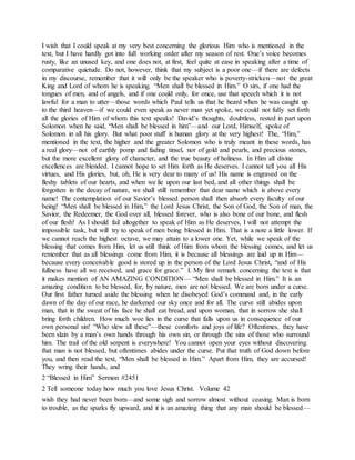I wish that I could speak at my very best concerning the glorious Him who is mentioned in the
text, but I have hardly got into full working order after my season of rest. One’s voice becomes
rusty, like an unused key, and one does not, at first, feel quite at ease in speaking after a time of
comparative quietude. Do not, however, think that my subject is a poor one—if there are defects
in my discourse, remember that it will only be the speaker who is poverty-stricken—not the great
King and Lord of whom he is speaking. “Men shall be blessed in Him.” O sirs, if one had the
tongues of men, and of angels, and if one could only, for once, use that speech which it is not
lawful for a man to utter—those words which Paul tells us that he heard when he was caught up
to the third heaven—if we could even speak as never man yet spoke, we could not fully set forth
all the glories of Him of whom this text speaks! David’s thoughts, doubtless, rested in part upon
Solomon when he said, “Men shall be blessed in him”—and our Lord, Himself, spoke of
Solomon in all his glory. But what poor stuff is human glory at the very highest! The, “Him,”
mentioned in the text, the higher and the greater Solomon who is truly meant in these words, has
a real glory—not of earthly pomp and fading tinsel, nor of gold and pearls, and precious stones,
but the more excellent glory of character, and the true beauty of holiness. In Him all divine
excellences are blended. I cannot hope to set Him forth as He deserves. I cannot tell you all His
virtues, and His glories, but, oh, He is very dear to many of us! His name is engraved on the
fleshy tablets of our hearts, and when we lie upon our last bed, and all other things shall be
forgotten in the decay of nature, we shall still remember that dear name which is above every
name! The contemplation of our Savior’s blessed person shall then absorb every faculty of our
being! “Men shall be blessed in Him,” the Lord Jesus Christ, the Son of God, the Son of man, the
Savior, the Redeemer, the God over all, blessed forever, who is also bone of our bone, and flesh
of our flesh! As I should fail altogether to speak of Him as He deserves, I will not attempt the
impossible task, but will try to speak of men being blessed in Him. That is a note a little lower. If
we cannot reach the highest octave, we may attain to a lower one. Yet, while we speak of the
blessing that comes from Him, let us still think of Him from whom the blessing comes, and let us
remember that as all blessings come from Him, it is because all blessings are laid up in Him—
because every conceivable good is stored up in the person of the Lord Jesus Christ, “and of His
fullness have all we received, and grace for grace.” I. My first remark concerning the text is that
it makes mention of AN AMAZING CONDITION— “Men shall be blessed in Him.” It is an
amazing condition to be blessed, for, by nature, men are not blessed. We are born under a curse.
Our first father turned aside the blessing when he disobeyed God’s command and, in the early
dawn of the day of our race, he darkened our sky once and for all. The curve still abides upon
man, that in the sweat of his face he shall eat bread, and upon woman, that in sorrow she shall
bring forth children. How much woe lies in the curse that falls upon us in consequence of our
own personal sin! “Who slew all these”—these comforts and joys of life? Oftentimes, they have
been slain by a man’s own hands through his own sin, or through the sins of those who surround
him. The trail of the old serpent is everywhere! You cannot open your eyes without discovering
that man is not blessed, but oftentimes abides under the curse. Put that truth of God down before
you, and then read the text, “Men shall be blessed in Him.” Apart from Him, they are accursed!
They wring their hands, and
2 “Blessed in Him” Sermon #2451
2 Tell someone today how much you love Jesus Christ. Volume 42
wish they had never been born—and some sigh and sorrow almost without ceasing. Man is born
to trouble, as the sparks fly upward, and it is an amazing thing that any man should be blessed—
 
