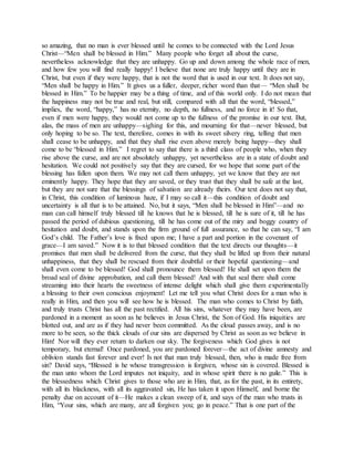 so amazing, that no man is ever blessed until he comes to be connected with the Lord Jesus
Christ—“Men shall be blessed in Him.” Many people who forget all about the curse,
nevertheless acknowledge that they are unhappy. Go up and down among the whole race of men,
and how few you will find really happy! I believe that none are truly happy until they are in
Christ, but even if they were happy, that is not the word that is used in our text. It does not say,
“Men shall be happy in Him.” It gives us a fuller, deeper, richer word than that— “Men shall be
blessed in Him.” To be happier may be a thing of time, and of this world only. I do not mean that
the happiness may not be true and real, but still, compared with all that the word, “blessed,”
implies, the word, “happy,” has no eternity, no depth, no fullness, and no force in it! So that,
even if men were happy, they would not come up to the fullness of the promise in our text. But,
alas, the mass of men are unhappy—sighing for this, and mourning for that—never blessed, but
only hoping to be so. The text, therefore, comes in with its sweet silvery ring, telling that men
shall cease to be unhappy, and that they shall rise even above merely being happy—they shall
come to be “blessed in Him.” I regret to say that there is a third class of people who, when they
rise above the curse, and are not absolutely unhappy, yet nevertheless are in a state of doubt and
hesitation. We could not positively say that they are cursed, for we hope that some part of the
blessing has fallen upon them. We may not call them unhappy, yet we know that they are not
eminently happy. They hope that they are saved, or they trust that they shall be safe at the last,
but they are not sure that the blessings of salvation are already theirs. Our text does not say that,
in Christ, this condition of luminous haze, if I may so call it—this condition of doubt and
uncertainty is all that is to be attained. No, but it says, “Men shall be blessed in Him”—and no
man can call himself truly blessed till he knows that he is blessed, till he is sure of it, till he has
passed the period of dubious questioning, till he has come out of the miry and boggy country of
hesitation and doubt, and stands upon the firm ground of full assurance, so that he can say, “I am
God’s child. The Father’s love is fixed upon me; I have a part and portion in the covenant of
grace—I am saved.” Now it is to that blessed condition that the text directs our thoughts—it
promises that men shall be delivered from the curse, that they shall be lifted up from their natural
unhappiness, that they shall be rescued from their doubtful or their hopeful questioning—and
shall even come to be blessed! God shall pronounce them blessed! He shall set upon them the
broad seal of divine approbation, and call them blessed! And with that seal there shall come
streaming into their hearts the sweetness of intense delight which shall give them experimentally
a blessing to their own conscious enjoyment! Let me tell you what Christ does for a man who is
really in Him, and then you will see how he is blessed. The man who comes to Christ by faith,
and truly trusts Christ has all the past rectified. All his sins, whatever they may have been, are
pardoned in a moment as soon as he believes in Jesus Christ, the Son of God. His iniquities are
blotted out, and are as if they had never been committed. As the cloud passes away, and is no
more to be seen, so the thick clouds of our sins are dispersed by Christ as soon as we believe in
Him! Nor will they ever return to darken our sky. The forgiveness which God gives is not
temporary, but eternal! Once pardoned, you are pardoned forever—the act of divine amnesty and
oblivion stands fast forever and ever! Is not that man truly blessed, then, who is made free from
sin? David says, “Blessed is he whose transgression is forgiven, whose sin is covered. Blessed is
the man unto whom the Lord imputes not iniquity, and in whose spirit there is no guile.” This is
the blessedness which Christ gives to those who are in Him, that, as for the past, in its entirety,
with all its blackness, with all its aggravated sin, He has taken it upon Himself, and borne the
penalty due on account of it—He makes a clean sweep of it, and says of the man who trusts in
Him, “Your sins, which are many, are all forgiven you; go in peace.” That is one part of the
 
