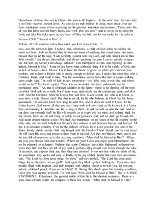 blessedness of those who are in Christ—the past is all forgiven. At the same time, the man who
is in Christ receives present favor. As soon as we truly believe in Jesus, there steals over our
heart a delicious sense of rest according to His gracious invitation and promise, “Come unto Me,
all you that labor and are heavy laden, and I will give you rest.” And as we go on to serve the
Lord, and take His yoke upon us, and learn of Him, we find rest for our souls, for His yoke is
Sermon #2451 “Blessed in Him” 3
Volume 42 Tell someone today how much you love Jesus Christ. 3
easy, and His burden is light. I believe that, oftentimes, a child of God, when he realizes his
union to Christ, feels so blessed that he does not know of anything that could make him more
blessed than he is! He says, “I am perfectly content with my Lord, and with what I am in Him.
With myself, I am always dissatisfied, and always groaning because I cannot entirely conquer
sin, but with my Savior I am always satisfied! I am triumphant in Him, and rejoicing in Him,
indeed, blessed in Him.” Some of you know what a blessed thing it is to be a child of God, and
an heir of heaven—how blessed it is to have the throne of grace, to where you can take your
troubles, and to have a Helper who is strong enough to deliver you. I spoke, the other day, with a
Christian friend, and I said to him, “My life sometimes seems to be like that of a man walking
upon a tight rope. The walk of faith is very mysterious—one false step, or one slip, and where
would we be?” My friend replied, “Yes, it is so, no doubt. But then, underneath are the
everlasting arms.” Ah, that is a blessed addition to the figure—there is no slipping off the rope
on which God calls us to walk, but if there were, underneath are the everlasting arms, and all is
well! And the Christian, when he knows that, and lives as one should live who is in Christ, is,
even now, a truly blessed man! But that is not all, for he who believes in Christ has his future
guaranteed. He does not know how long he shall live, and he does not want to know, for his
Father knows. God knows all that you and I may wish to know—and as He knows it, it is better
than our knowing it! Whether our life is long or short, He will be with us unto the end. And as
our days, our strength shall be. He will sanctify to us every trial we meet, and nothing shall, by
any means, harm us. He will bring us safely to our journey’s end, and we shall go through the
cold death stream without a fear! We shall rise triumphant on the shore of the hill country on the
other side, and we shall behold our Savior’s face without a veil between forever and forever! All
this is an absolute certainty if we are the children of God, for it is not possible that one of the
divine family should perish—that one bought with the blood of Christ should ever be cast away!
He will keep His own, and preserve them even to the end. Are they not blessed, then, and is not
the text full of sweetness as to this amazing condition, “Men shall be blessed in Him”? Where
are you, you blessed men and women? Where are you? Come and enjoy your blessedness! Do
not be ashamed to be happy! I believe that some Christians are a little frightened at themselves
when they find that they are full of joy, and if, perhaps, they should ever break through the rules
of decorum, and express their joy, then they turn crimson! It was not thus with the saints of old,
for sometimes they spoke and sang so loudly of the joy of their hearts that even their adversaries
said, “The Lord has done great things for them,” and they replied, “The Lord has done great
things for us; therefore we are glad!” And again they lifted up their hallelujahs. Then were their
mouths filled with laughter, and their tongues with singing. So let it be with you, for you are,
indeed, a blessed people if you are in Christ! II. Having thus dwelt upon this amazing condition,
I now give you another keyword. The text says, “Men shall be blessed in Him.” This is A WIDE
STATEMENT. Oftentimes, the greatest truths of God lie in the shortest sentences. There is a
great mass of truth within the compass of these few words—“Men shall be blessed in Him.”
 