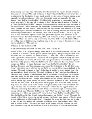 There are only six words, here, but to make the wide statement true requires breadth of number.
You could not well say, “Men shall be blessed in Him,” if those to be blessed were a very few. It
is not possible that the election of grace should consist of a few scores of persons making up an
especially favored denomination—otherwise the psalmist would not speak after this wide
fashion, “Men shall be blessed in Him.” The Holy Spirit is not given to exaggeration, and He
would have put it, “A few men will be blessed in Him.” But here there is nothing of the kind! It
is, “Men shall be blessed in Him,” meaning the great mass of the human race, vast multitudes of
the sons of Adam! I believe that when this dispensation comes to an end, notwithstanding all the
dreary centuries that have passed, Christ shall have the pre-eminence as to numbers as well as in
every other respect—and that the multitudes who shall be saved by Him shall far transcend those
who have rejected His mercy. The text says, “Men shall be blessed in Him.” That is to say, the
most of men, innumerable myriads of men shall get the blessing that Jesus purchased by His
death on the cross. But when the text says, “Men shall be blessed in Him,” it implies great width
of variety. “Men”—not merely kings or noblemen, but, “Men shall be blessed in Him.” Men—
not working men, or thinking men, or fighting men, or this sort of men, or the other sort of men,
but men of all sorts—“Men shall be
4 “Blessed in Him” Sermon #2451
4 Tell someone today how much you love Jesus Christ. Volume 42
blessed in Him.” It is a delightful thought that Christ is as much fitted to one rank, and one class
of persons as to another— “While grace is offered to the prince, The poor may take their share.
No mortal has a just pretense, To perish in despair.” Christ is the Christ of the multitude! His
Father says of Him, “I have exalted One chosen out of the people,” but He is equally the Christ
of the most refined and eclectic. He comes with equal grace to those who stand in the highest or
the lowest earthly position. “Men shall be blessed in Him.” Of course, the word, “men,” includes
women and children—it means the human race! “Men shall be blessed in Him.” Do not,
therefore, let anyone say, “I am a strange, odd person,” for the text puts in this little-big word,
“men,” which takes you in, whoever you may be! If you come to Christ, you are included in this
promise, “Men shall be blessed in Him.” So that there is a width of variety implied here. Our
text also indicates length of period. “Men shall be blessed in Him.” Men have been blessed in
Him these many centuries, Christ has shone with all the radiance of omnipotent love upon this
poor fallen world, but His light is as full as ever, and however long this dispensation shall last,
“Men shall be blessed in Him.” Though some of those men are, perhaps, gray with years, and
decrepit through age, yet the promise still stands, “Men shall be blessed in Him.” And while that
verse has the word, “shall,” in it, why should not the grayest head receive the divine blessing?
Why should not a man who is on the borders of the grave yet lay hold of this blessed text, and
say, “I will trust Him in whom men shall be blessed”? Further, the text suggests fullness of
sufficiency concerning the Lord Jesus Christ. There is a wonderful depth of meaning in this
passage when it says, “Men shall be blessed in Him.” “Oh,” says one, “men shall he blessed by
philosophy, or by Christ and philosophy!” Not at all. It is, “Men shall be blessed in Him.” “But
they shall be blessed in Him through trade, and commerce, and the like.” Not so! “Men shall be
blessed in Him.” Have we not, who are half a century old, heard a great number of theories about
how the millennium is to be brought about? I remember that at one time free trade was to bring
it, but it did not! And nothing will ever make men blessed unless they get into Christ—“Men
shall be blessed in Him.” The quacks are crying up this remedy, and that, nostrums old, and
new—but there is only one true Physician of souls! It is the Christ of God who alone has the
 