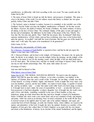 sanctification, no fellowship with God, according to His own word, "No man cometh unto the
Father but by Me."
2. The name of Jesus Christ is hound up with the history and prospects of mankind. This name is
a key to the history of the world. It is not without reason that history is divided into two great
periods, before Christ and after Christ.
3. The Saviour's name is destined to endure, because it is committed to the watchful care of the
Godhead. God the Father sees here the brightest manifestation of Himself, for He thus reveals
the fulness of power, the depth of wisdom, the beauty of holiness, the tender radiance of mercy,
all shining in the face of Jesus Christ. The continued display of this glory to men and angels is
the last end of redemption, the fulfilment by the Father of the prayer of the Son, "Glorify Thy
Son, that Thy Son also may glorify Thee." Shall this last prayer, then, be defeated? Shall these
supreme manifestations of God, which, pent up from everlasting days, have at last broken forth
upon the universe, be recalled? And shall the word of promise that has gone out of His mouth be
made void" I will make Thy name to be remembered in all generations"?
(John Cairns, D. D.)
The universality and perpetuity of Christ's reign
W. J. Dawson., Footsteps of Truth.Buddha is reported to have said that he did not expect his
religion to last more than 5,000 years.
(W. J. Dawson.)Voltaire said he lived in the twilight of Christianity. He meant a lie; he spoke the
truth. He did live in its twilight; but it was the twilight before the morning; not the twilight of the
evening, as he meant to say; for the morning comes, when the light of the sun shall break upon
us in its truest glory. The scorners have said that we should soon forget to honour Christ, and that
one day no man should acknowledge Him. "His name shall endure for ever."
(Footsteps of Truth.)
And men shall be blessed in Him
What history owes to Jesus Christ
James Orr, D. D.I. THE MORAL AND SOCIAL BENEFIT. We need to take the simplest,
plainest facts that lie upon the surface of history, to see what a revelation was implied in the
entrance of Christian ideas into such a world as this. It brought, for one thing, a totally new idea
of man himself, as a being of infinite dignity and immortal worth; it taught that every man's soul,
even the humblest, poorest, and the most defiled, was made in God's image, is capable of eternal
life, and has an infinite value — a value that made worth while God's own Son's dying to redeem
it. It brought back to men's minds the sense of responsibility to God — an idea that had never
been possessed, or had been altogether or almost altogether lost. It brought into the world a new
spirit of love and charity, something wonderful in the eyes of those heathen as they saw
institutions spring up round about them that they had never thought or heard of in heathenism
before. It flashed into men's souls a new moral ideal, and set up a standard of truth, and integrity,
and purity, which has acted as an elevating force on moral conception in the world till this hour.
It restored woman to her rightful place by man's side as his spiritual helpmate and equal, and
created that best of God's blessings on earth, the Christian home, where children are reared in the
nurture and admonition of the Lord. It taught the slave his spiritual freedom as a member of the
Kingdom of God, gave him a place there in Christ's kingdom as an equal with his own master,
and struck at the foundations of slavery by its doctrine of the natural brotherhood and the dignity
 