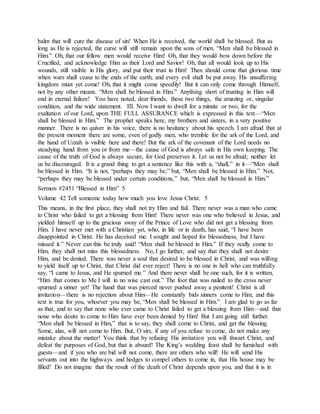 balm that will cure the disease of sin! When He is received, the world shall be blessed. But as
long as He is rejected, the curse will still remain upon the sons of men. “Men shall be blessed in
Him.” Oh, that our fellow men would receive Him! Oh, that they would bow down before the
Crucified, and acknowledge Him as their Lord and Savior! Oh, that all would look up to His
wounds, still visible in His glory, and put their trust in Him! Then should come that glorious time
when wars shall cease to the ends of the earth, and every evil shall be put away. His unsuffering
kingdom must yet come! Oh, that it might come speedily! But it can only come through Himself,
not by any other means. “Men shall be blessed in Him.” Anything short of trusting in Him will
end in eternal failure! You have noted, dear friends, these two things, the amazing or, singular
condition, and the wide statement. III. Now I want to dwell for a minute or two, for the
exaltation of our Lord, upon THE FULL ASSURANCE which is expressed in this text—“Men
shall be blessed in Him.” The prophet speaks here, my brothers and sisters, in a very positive
manner. There is no quiver in his voice, there is no hesitancy about his speech. I am afraid that at
the present moment there are some, even of godly men, who tremble for the ark of the Lord, and
the hand of Uzzah is visible here and there! But the ark of the covenant of the Lord needs no
steadying hand from you or from me—the cause of God is always safe in His own keeping. The
cause of the truth of God is always secure, for God preserves it. Let us not be afraid; neither let
us be discouraged. It is a grand thing to get a sentence like this with a, “shall,” in it—“Men shall
be blessed in Him. “It is not, “perhaps they may be,” but, “Men shall be blessed in Him.” Not,
“perhaps they may be blessed under certain conditions,” but, “Men shall be blessed in Him.”
Sermon #2451 “Blessed in Him” 5
Volume 42 Tell someone today how much you love Jesus Christ. 5
This means, in the first place, they shall not try Him and fail. There never was a man who came
to Christ who failed to get a blessing from Him! There never was one who believed in Jesus, and
yielded himself up to the gracious sway of the Prince of Love who did not get a blessing from
Him. I have never met with a Christian yet, who, in life or in death, has said, “I have been
disappointed in Christ. He has deceived me. I sought and hoped for blessedness, but I have
missed it.” Never can this be truly said! “Men shall be blessed in Him.” If they really come to
Him, they shall not miss this blessedness. No, I go further, and say that they shall not desire
Him, and be denied. There was never a soul that desired to be blessed in Christ, and was willing
to yield itself up to Christ, that Christ did ever reject! There is no one in hell who can truthfully
say, “I came to Jesus, and He spurned me.” And there never shall be one such, for it is written,
“Him that comes to Me I will in no wise cast out.” The foot that was nailed to the cross never
spurned a sinner yet! The hand that was pierced never pushed away a penitent! Christ is all
invitation—there is no rejection about Him—He constantly bids sinners come to Him, and this
text is true for you, whoever you may be, “Men shall be blessed in Him.” I am glad to go as far
as that, and to say that none who ever came to Christ failed to get a blessing from Him—and that
none who desire to come to Him have ever been denied by Him! But I am going still further.
“Men shall be blessed in Him,” that is to say, they shall come to Christ, and get the blessing.
Some, alas, will not come to Him. But, O sirs, if any of you refuse to come, do not make any
mistake about the matter! You think that by refusing His invitation you will thwart Christ, and
defeat the purposes of God, but that is absurd! The King’s wedding feast shall be furnished with
guests—and if you who are bid will not come, there are others who will! He will send His
servants out into the highways and hedges to compel others to come in, that His house may be
filled! Do not imagine that the result of the death of Christ depends upon you, and that it is in
 