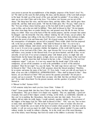 your power to prevent the accomplishment of the almighty purposes of the Savior’s love! No,
no! “He shall see His seed, He shall prolong His days, and the pleasure of the Lord shall prosper
in His hand. He shall see of the travail of His soul, and shall be satisfied.” If you believe not, I
must say to you what Christ said to the Jews, “You believe not, because you are not of His
sheep.” His sheep hear His voice, and He knows them, and they follow Him, and He gives them
eternal life, and they shall never perish. “All that the Father gives Me,” He says, “shall come to
Me.” Not one of those whom God has given to His Son shall be left to perish! They shall all
come to Him, and so the text shall be fulfilled, “Men shall be blessed in Him.” Do not imagine
that when Jesus hung there on yonder bloody tree, and groaned away His life for men, He was
dying at a whim! There was at the back of Him the eternal purpose, and the covenant that cannot
be changed—and the invincible One who, without violating the will of men, can yet achieve the
will of God, making men willing in the day of His power—turning them from darkness to light,
and from the power of sin and Satan unto God! Be of good courage, my brothers and sisters—
the consequences of redemption are not left in jeopardy! Those results which God has purposed
will, to the last jot and tittle, be fulfilled. “Men shall be blessed in Him.” It is not to me a
question whether Ethiopia shall stretch out her hands to God—she shall do it, though I may not
live to see it. It is not to me a question whether the kingdoms of this world shall become the
kingdoms of our Lord and of His Christ—they must become His! Let us work in this confidence,
and believe every promise in this blessed book. If we get down-hearted, and full of fear, we are
unworthy of our Lord. If we served a temporal prince with limited power, we might talk with
bated breath, but the banner that gleams on high, above our ranks, is the banner of the Lord God
omnipotent— and the shout that shall be heard at the last, is this—“Alleluia! For the Lord God
omnipotent reigns!” I ask you—Is it not very natural that He should reign? If He really is
omnipotent, are not all the certainties as well as the probabilities in favor of His universal
dominion? Must He not reign? Yes, says the Spirit, “He shall reign forever and ever.” “Men shall
be blessed in Him.” There is the tone of full assurance about this blessed prophecy! Therefore,
let us rejoice and praise the name of the Lord. IV. Now, lastly, I want you with all your hearts to
think of my text with A PERSONAL APPROPRIATION—“Men shall be blessed in Him.” Dear
hearers, are you blessed in Christ? Will you answer the question personally? Do not pass it
around, and say to yourself, “No doubt there are many who think that they are blessed who are
not.” Never mind about them! For the present moment, ask this question of yourself, “Am I
blessed in
6 “Blessed in Him” Sermon #2451
6 Tell someone today how much you love Jesus Christ. Volume 42
Christ?” Some people think that they have Christ as their Savior, but their religion brings them
no blessedness. They go to church or to chapel very regularly. They are, apparently, a good sort
of people, but a part of their religion consists in being, on the whole, as comfortably miserable as
they can! As to anything like blessedness, that does not enter into their minds. Now, if my
religion did not make me really happy, I would seriously question whether I was a possessor of
the religion of the happy God, for “Men shall be blessed in Him.” “Oh,” says one, “but we have
so many trials and troubles!” Ah, that we have! Do you know a man or woman who does not
have any? I should like you to mark all the doors in London where people live who have not any
trouble—it will not cost you much for chalk! There is nobody without trouble! If a man could be
without trouble, he would be without a blessing, for in this world one of the rarest blessings—
one of the richest, truest blessings that God ever sends to His children is adversity! He sends
 