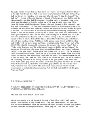 the needy. He shall redeem their soul from deceit and violence: and precious shall their blood be
in His sight. And He shall live. With all our hearts we cry, “Long live the King!” And our King
shall live forever—to Him alone of all kings may it be truly said, “O King, live forever!” “He
shall live”— 15. And to Him shall be given of the gold of Sheba: prayer, also, shall be made for
Him continually; and daily shall He be praised. One of the marks of sovereignty is the king’s
visage upon the coinage of the realm, and the use of His name in public prayer. And Christ
claims this homage of all His followers—“Prayer, also, shall be made for Him continually; and
daily shall He be praised.” 16. There shall be an handful of corn in the earth upon the top of the
mountains; the fruit thereof shall shake like Lebanon: and they of the city shall flourish like grass
of the earth. The cause of Christ in the earth may be so reduced as to be only comparable to a
handful of corn, and that handful of corn may be, as it were, sown on the bleak mountainside; yet
it shall grow and increase until it fills the whole earth! His kingdom is without end! 17-19. His
name shall endure forever: His name shall be continued as long as the sun: and men shall be
blessed in Him: all nations shall call Him blessed. Blessed be the Lord God, the God of Israel,
who only does wondrous things. And blessed be His glorious name forever; and let the whole
earth be filled with His glory. Amen, and Amen. Is not that double Amen the very mark of the
Christ? Often when He preached, He commenced His sermons with, “Amen, Amen.” That is,
“Verily, verily, I say unto you.” He is God’s great “Amen, the faithful and true Witness.” But
interpreting the word in the other sense, do not you and I most heartily say, “Amen,” and again,
“Amen,” to this royal prayer? “Let the whole earth be filled with His glory.” 20. The prayers of
David the son of Jesse are ended. This is the end of the second great division of the Book of the
Psalms. It is therefore most appropriately closed with this verse—“The prayers of David the son
of Jesse are ended.” But I think that David, when he had reached this point, felt that he could not
ask for anything more than he had already requested in this great petition. If the whole earth
should be full of the glory of God, the psalmist would then have gained the utmost that he could
desire! Is it not so with us, also? If the name and the glory of Christ did but cover the whole
earth, what more could we wish for? What more could we ask of God? Till that blessed
consummation is reached, let us keep on praying, “Let the whole earth be filled with His glory.
Amen and Amen.”
THE ETERNAL NAME NO. 27
A SERMON DELIVERED ON SABBATH EVENING, MAY 27, 1855, BY THE REV. C. H.
SPURGEON, AT EXETER HALL, STRAND.
“His name shall endure forever.” Psalm 72:17.
NO one here requires to be told that this is the name of Jesus Christ, which “shall endure
forever.” Men have said of many of their works, “They shall endure forever,” but how much
have they been disappointed! In the age succeeding the flood, they made the brick, they gathered
the slime, and when they had piled old Babel’s tower, they said, “This shall last forever.” But
 