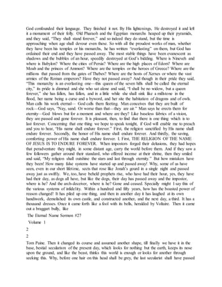 God confounded their language. They finished it not. By His lightenings, He destroyed it and left
it a monument of their folly. Old Pharaoh and the Egyptian monarchs heaped up their pyramids,
and they said, “They shall stand forever,” and so indeed they do stand, but the time is
approaching when age shall devour even these. So with all the proudest works of man, whether
they have been his temples or his monarchs, he has written “everlasting” on them, but God has
ordained their end and they have passed away. The most stable things have been evanescent as
shadows and the bubbles of an hour, speedily destroyed at God’s bidding. Where is Nineveh and
where is Babylon? Where the cities of Persia? Where are the high places of Edom? Where are
Moab and the princes of Ammon? Where are the temples or the heroes of Greece? Where are the
millions that passed from the gates of Thebes? Where are the hosts of Xerxes or where the vast
armies of the Roman emperors? Have they not passed away? And though in their pride they said,
“This monarchy is an everlasting one—this queen of the seven hills shall be called the eternal
city,” its pride is dimmed and she who sat alone and said, “I shall be no widow, but a queen
forever,” she has fallen, has fallen, and in a little while she shall sink like a millstone in the
flood, her name being a curse and a byword, and her site the habitation of dragons and of owls.
Man calls his work eternal— God calls them fleeting. Man conceives that they are built of
rock—God says, “Nay, sand. Or worse than that—they are air.” Man says he erects them for
eternity—God blows but for a moment and where are they? Like baseless fabrics of a vision,
they are passed and gone forever. It is pleasant, then, to find that there is one thing which is to
last forever. Concerning that one thing we hope to speak tonight, if God will enable me to preach
and you to hear, “His name shall endure forever.” First, the religion sanctified by His name shall
endure forever. Secondly, the honor of His name shall endure forever. And thirdly, the saving,
comforting power of His name shall endure forever. I. First, THE RELIGION OF THE NAME
OF JESUS IS TO ENDURE FOREVER. When impostors forged their delusions, they had hopes
that peradventure they might, in some distant age, carry the world before them. And if they saw a
few followers gather around their standard, who offered incense at their shrine, then they smiled
and said, “My religion shall outshine the stars and last through eternity.” But how mistaken have
they been! How many false systems have started up and passed away! Why, some of us have
seen, even in our short lifetime, sects that rose like Jonah’s gourd in a single night and passed
away just as swiftly. We, too, have beheld prophets rise, who have had their hour, yes, they have
had their day, as dogs all have, but like the dogs, their day has passed away and the impostor,
where is he? And the arch-deceiver, where is he? Gone and ceased. Specially might I say this of
the various systems of infidelity. Within a hundred and fifty years, how has the boasted power of
reason changed! It has piled up one thing, and then in another day it has laughed at its own
handiwork, demolished its own castle, and constructed another, and the next day, a third. It has a
thousand dresses. Once it came forth like a fool with its bells, heralded by Voltaire. Then it came
out a braggart bully, like
The Eternal Name Sermon #27
Volume 1
2
2
Tom Paine. Then it changed its course and assumed another shape, till finally we have it in the
base, bestial secularism of the present day, which looks for nothing but the earth, keeps its nose
upon the ground, and like the beast, thinks this world is enough or looks for another through
seeking this. Why, before one hair on this head shall be grey, the last secularist shall have passed
 