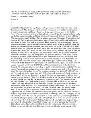 wife, that he should drag in twenty, as the companions of that one. We cannot prefer
Mormonism. We will not and we shall not. Then what shall we have in the place of
Sermon #27 The Eternal Name
Volume 1
3
3
Christianity? “Infidelity!” you cry, do you, sirs? And would you have that? Then what would be
the consequence? What do many of them promote? Communist views and the real disruption of
all society as at present established. Would you desire reigns of terror here, as they had in
France? Do you wish to see all society shattered and men wandering like monster icebergs on the
sea, dashing against each other and being at last utterly destroyed? God save us from Infidelity!
What can you have, then? Nothing. There is nothing to supplant Christianity. What religion shall
overcome it? There is not one to be compared with it. If we tread the globe round and search
from Britain to Japan, there shall be no religion found, so just to God, so safe to man. We ask
the enemy once more, suppose a religion were to be found which would be preferable to the one
we love, by what means would you crush ours? How would you get rid of the religion of Jesus?
And how would you extinguish His name? Surely, sirs, you would never think of the old practice
of persecution, would you? Would you once more try the efficacy of stakes and fires, to burn out
the name of Jesus? Would you try racks and thumbscrews? Would you give us the boots and
instruments of torture? Try it, sirs and you shall not quench Christianity. Each martyr, dipping
his finger in his blood, would write its honors upon the heavens as he died, and the very flame
that mounted up to heaven would emblazon the skies with the name of Jesus. Persecution has
been tried. Turn to the Alps. Let the valleys of Piedmont speak. Let Switzerland testify. Let
France, with its St. Bartholomew. Let England with all its massacres, speak. And if you have not
crushed it yet, shall you hope to do it? Shall you? Nay, a thousand are to be found and ten
thousand if it were necessary, who are willing to march to the stake tomorrow, and when they are
burned, if you could take up their hearts, you would see engraved upon each of them the name of
Jesus. “His name shall endure forever,” for how can you destroy our love to it? “Ah! but,” you
say, “we would try gentler means than that.” Well, what would you attempt? Would you invent a
better religion? We bid you do it and let us hear it. We have not yet so much as believed you
capable of such a discovery. What then? Would you wake up one that would deceive us and lead
us astray? We bid you do it, for it is not possible to deceive the elect. You may deceive the
multitude, but God’s elect shall not be led astray. They have tried us. Have they not given us
Popery? Have they not assailed us with Puseyism? Are they not tempting us with wholesale
Arminianism, by the wholesale? And do we therefore renounce God’s truth? No. We have taken
this for our motto and by it we will stand. “The Bible, the whole Bible. and nothing but the
Bible,” is still the religion of Protestants, and the selfsame truth which moved the lips of
Chrysostom, the old doctrine that ravished the heart of Augustine, the old faith which Athanasius
declared, the good old doctrine that Calvin preached, is our Gospel now, and God helping us, we
will stand by it till we die. How will you quench it? If you wish to do it, where can you find the
means? It is not in your power. Aha! Aha! Aha! We laugh you to scorn. But you will quench it,
will you? You will try it, do you say? And you hope you will accomplish your purpose? Yes, I
know you will, when you have annihilated the sun, when you have quenched the moon with
drops of your tears, when you have dried up the sea with your drinking. Then shall you do it.
And yet you say you will. And next, I ask you, suppose you did, what would become of the
 