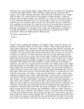 world then? Ah! were I eloquent tonight, I might perhaps tell you. If I could borrow the language
of a Robert Hall I might hang the world in mourning. I might make the sea the great chief
mourner, with its dirge of howling pain and its wild death-march of disordered waves. I might
clothe all nature—not in robes of green, but in garments of somber blackness. I would bid
hurricanes howl the solemn wailing—that death shriek of a world—for what would become of
us, if we should lose the Gospel? As for me, I tell you fairly, I would cry, “Let me be gone!” I
would have no wish to be here without my Lord. And if the Gospel is not true, I should bless
God to annihilate me this instant, for I would not care to live if you could destroy the name of
Jesus Christ. But that would not be all, that only one man should be miserable, for there are
thousands and thousands who can speak as I do. Again, what would become of civilization if
you could take Christianity away? Where would be the hope of a perpetual peace? Where
governments? Where your Sabbath-schools? Where all your
The Eternal Name Sermon #27
Volume 1
4
4
societies? Where everything that ameliorates the condition of man, reforms his manners, and
moralizes his character? Where? Let echo answer, “Where?” “They would be gone and not a
scrap of them would be left.” And where, O men, would be your hope of heaven? And where the
knowledge of eternity? Where a help across the river death? Where a heaven? And where bliss
everlasting? All were gone if His name did not endure forever. But we are sure of it, we know it,
we affirm it, we declare it. We believe and always will, that “His name shall endure forever”—
ay, forever! Let who will, try to stop it. This is my first point. I shall have to speak with rather
bated breath upon the second, although I feel so warm within as well as without, that I would to
God I could speak with all my strength as I might do. II. But secondly, as His religion, so THE
HONOR OF HIS NAME IS TO LAST FOREVER. Voltaire said he lived in the twilight of
Christianity. He meant a lie. He spoke the truth. He did live in its twilight, but it was the twilight
before the morning—not the twilight of the evening, as he meant to say. For the morning comes,
when the light of the sun shall break upon us in its truest glory. The scorners have said that we
should soon forget to honor Christ and that one day no man should acknowledge Him. Now, we
assert again, in the words of my text, “His name shall endure forever,” as to the honor of it. Yes,
I will tell you how long it will endure. As long as on this earth there is a sinner, who has been
reclaimed by omnipotent grace, Christ’s name shall endure. As long as there is a Mary, ready to
wash His feet with tears and wipe them with the hair of her head. As long as there breathes a
chief of sinners, who has washed himself in the fountain opened for sin and for uncleanness. As
long as there exists a Christian, who has put his faith in Jesus and found Him his delight, his
refuge, his stay, his shield, his song, and his joy, there will be no fear that Jesus’ name will cease
to be heard. We can never give up that name. We let the Unitarian take his gospel without a
Godhead in it. We let him deny Jesus Christ. But as long as Christians—true Christians, live, as
long as we taste that the Lord is gracious, have manifestations of His love, sights of His face,
whispers of His mercy, assurances of His affection, promises of His grace, hopes of His blessing,
we cannot cease to honor His name. But if all these were gone, if we were to cease to sing His
praise, would Jesus Christ’s name be forgotten then? No. The stones would sing, the hills would
be an orchestra, the mountains would skip like rams, and the little hills like lambs. For is He not
their Creator? And if the lips of all mortals were dumb at once, there are creatures enough in this
 