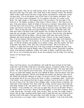 wide world besides. Why, the sun would lead the chorus. The moon would play upon her silver
harp and sweetly sing to her music. Stars would dance in their measured courses. The shoreless
depths of ether would become the home of songs and the void immensity would burst out into
one great shout, “You are the glorious Son of God! Great is Your majesty and infinite Your
power!” Can Christ’s name be forgotten? No. It is painted on the skies. It is written on the
floods. The winds whisper it. The tempests howl it. The seas chant it. The stars shine it. The
beasts low it. The thunders proclaim it. Earth shouts it. Heaven echoes it. But if that were all
gone, if this great universe should all subside in God, just as a moment’s foam subsides into the
wave that bears it and is lost forever, would His name be forgotten then? No. Turn your eyes up
yonder. See heaven’s terra firma, “Who are these that are arrayed in white and whence came
they?” “These are they that came out of great tribulation; they have washed their robes, and
made them white in the blood of the Lamb; therefore they are before the throne of God, and
praise him day and night in his temple.” And if these were gone, if the last harp of the glorified
had been touched with the last fingers, if the last praise of the saints had ceased, if the last
hallelujah had echoed through the then deserted vaults of heaven, for they would be gloomy
then—if the last immortal had been buried in his grave, if graves there might be for immortals—
would His praise cease then? No, by heaven, no. For yonder stand the angels. They, too, sing His
glory. To Him the cherubim and seraphim do cry without ceasing, when they mention His name
in that thrice holy chorus, “Holy, holy, holy, Lord God of armies.” But if even these were
perished—if angels had been swept away, if the wing of seraph never flapped the ether, if the
voice of the cherub never sung his flaming sonnet, if the living creatures ceased their everlasting
chorus, if the measured symphonies of glory were extinct in silence, would His name then be
lost? Ah! no. For as God upon the throne, He sits, the everlasting One, the Father, Son, and Holy
Sermon #27 The Eternal Name
Volume 1
5
5
Ghost. And if the universe were all annihilated, still would His name be heard, for the Father
would hear it and the Spirit would hear it, and deeply engraven on immortal marble in the rocks
of ages, it would stand—Jesus the Son of God, co-equal with His Father. “His name shall endure
forever.” III. And so shall the power of His name. Do you inquire what this is? Let me tell you.
Do you see yonder thief hanging upon the cross? Behold the fiends at the foot thereof, with open
mouths, charming themselves with the sweet thought that another soul shall give them meat in
hell. Behold the death-bird, fluttering his wings o’er the poor wretch’s head. Vengeance passes
by and stamps him for her own. Deep on his breast is written “a condemned sinner.” On his brow
is the clammy sweat, expressed from him by agony and death. Look in his heart, it is filthy with
the crust of years of sin. The smoke of lust is hanging within, in black festoons of darkness. His
whole heart is hell condensed. Now, look at him. He is dying. One foot seems to be in hell, the
other hangs tottering in life, only kept by a nail. There is a power in Jesus’ eye. That thief looks,
he whispers, “Lord, remember me.” Turn your eye again there. Do you see that thief? Where is
the clammy sweat? It is not there. Where is that horrid anguish? Is it not there. Positively there is
a smile upon his lips. The fiends of hell, where are they? There are none, but a bright seraph is
present, with his wings outspread and his hands ready to snatch that soul, now a precious jewel,
and bear it aloft to the palace of the great King. Look within his heart, it is white with purity.
Look at his breast, it is no longer written “condemned,” but “justified.” Look in the book of life,
 