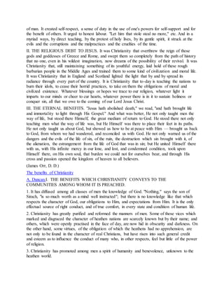 of man. It created self-respect, a sense of duty in the use of one's powers for self-support and for
the benefit of others. It urged to honest labour. "Let him that stole steal no more," etc. And in a
myriad ways, by direct teaching, by the protest of holy lives, by its gentle spirit, it struck at the
evils and the corruptions and the malpractices and the cruelties of the time.
II. THE RELIGIOUS DEBT TO JESUS. It was Christianity that overthrew the reign of those
gods and goddesses of Greece and Rome, and swept them so completely from the path of history
that no one, even in his wildest imagination, now dreams of the possibility of their revival. It was
Christianity that, still maintaining something of its youthful energy, laid hold of these rough
barbarian people in the Middle Ages and trained them to some kind of civilization and moral life.
It was Christianity that in England and Scotland lighted the light that by and by spread its
radiance through every part of the country. It is Christianity that to-day is teaching the nations to
burn their idols, to cease their horrid practices, to take on them the obligations of moral and
civilized existence. Whatever blessings or hopes we trace to our religion, whatever light it
imparts to our minds or cheer to cur hearts, whatever power there is in it to sustain holiness or
conquer sin, all that we owe to the coming of our Lord Jesus Christ.
III. THE ETERNAL BENEFITS. "Jesus hath abolished death," we read, "and hath brought life
and immortality to light through His Gospel." And what was better, He not only taught men the
way of life, but stood there Himself, the great medium of return to God. He stood there not only
teaching men what the way of life was, but He Himself was there to place their feet in its paths.
He not only taught us about God, but showed us how to be at peace with Him — brought us back
to God, from whom we had wandered, and reconciled us with God. He not only warned us of the
dangers and the evils of the life of sin, of the ruin, the destruction which sin brought with it, of
the alienation, the estrangement from the life of God that was in sin; but He united Himself there
with us, with His infinite mercy in our lone, and lost, and condemned condition, took upon
Himself there, on His own soul, that burden we could not for ourselves bear, and through His
cross and passion opened the kingdom of heaven to all believers.
(James Orr, D. D.)
The benefits of Christianity
A. Duncan.I. THE BENEFITS WHICH CHRISTIANITY CONVEYS TO THE
COMMUNITIES AMONG WHOM IT IS PREACHED.
1. It has diffused among all classes of men the knowledge of God. "Nothing," says the son of
Sirach, "is so much worth as a mind well instructed"; but there is no knowledge like that which
respects the character of God, our obligations to Him, and expectations from Him. It is the only
effectual source of right conduct, and of true comfort, in every state and condition of human life.
2. Christianity has greatly purified and reformed the manners of men. Some of those vices which
marked and disgraced the character of heathen nations are scarcely known but by their name; and
others, which were openly practised in the face of day, are now hid in obscurity and darkness. On
the other hand, some virtues, of the obligation of which the heathens had no apprehension, are
not only to be found in the character of real Christians, but have risen into such general credit
and esteem as to influence the conduct of many who, in other respects, feel but little of the power
of religion.
3. Christianity has promoted among men a spirit of humanity and benevolence, unknown to the
heathen world.
 