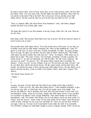 his name is graven there. Look on Jesus’ heart, there on one of the precious stones, He bears that
poor thief’s name. Yea, once more, look! See that bright one amid the glorified, clearer than the
sun and fair as the moon? That is the thief! That is the power of Jesus and that power shall
endure forever. He who saved the thief can save the last man who shall ever live. For still,
“There is a fountain filled with blood Drawn from Immanuel’s veins; And sinners plunged
beneath that flood Lose all their guilty stains.
The dying thief rejoic’d to see That fountain in his day; O may I there, tho’ vile as he, Wash all
my sins away.
Dear dying Lamb! That precious blood Shall never lose its power, Till all the ransom’d church of
God Is saved to sin no more.”
His powerful name shall endure forever. Nor is that all the power of His name. Let me take you
to another scene and you shall witness somewhat else. There on that deathbed lies a saint. No
gloom is on his brow, no terror on his face. Weakly, but placidly he smiles. He groans perhaps,
but yet he sings. He sighs now and then, but more often he shouts. Stand by him. “My brother,
what makes you look in death’s face with such joy?” “Jesus,” he whispers. What makes you so
placid and so calm? “The name of Jesus.” See, he forgets everything! Ask him a question. He
cannot answer it—he does not understand you. Still he smiles. His wife comes, inquiring, “Do
you know my name?” He answers, “No.” His dearest friend requests him to remember his
intimacy. “I know you not,” he says. Whisper in his ear, “Do you know the name of Jesus?” and
his eyes flash glory and his face beams heaven. His lips speak sonnets and his heart bursts with
eternity, for he hears the name of Jesus and that name shall endure forever. He who landed one in
heaven will land me there. Come on, death! I will mention Christ’s name there. O grave! This
shall be
The Eternal Name Sermon #27
Volume 1
6
6
my glory, the name of Jesus! Hell dog! This shall be your death, for the sting of death is
extracted— Christ our Lord. “His name shall endure forever.” I had a hundred particulars to give
you, but my voice fails, so I had better stop. You will not require more of me tonight. You
perceive the difficulty I feel in speaking each word. May God send it home to your souls! I am
not particularly anxious about my own name, whether that shall endure forever or not, provided
it is recorded in my Master’s book. George Whitefield, when asked whether he would found a
denomination, said, “No, brother John Wesley may do as he pleases, but let my name perish. Let
Christ’s name last forever.” Amen to that! Let my name perish, but let Christ’s name last forever.
I shall be quite contented for you to go away and forget me. I have not seen the faces of half of
you again, I dare say. You may never be persuaded to step within the walls of an conventicle.
You will think it perhaps not respectable enough to come to a Baptist meeting. Well, I do not say
 