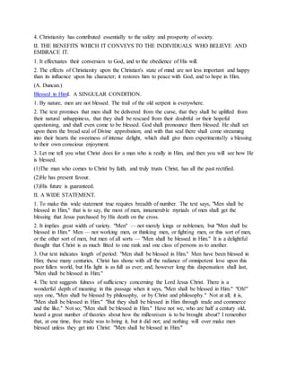 4. Christianity has contributed essentially to the safety and prosperity of society.
II. THE BENEFITS WHICH IT CONVEYS TO THE INDIVIDUALS WHO BELIEVE AND
EMBRACE IT.
1. It effectuates their conversion to God, and to the obedience of His will.
2. The effects of Christianity upon the Christian's state of mind are not less important and happy
than its influence upon his character; it restores him to peace with God, and to hope in Him.
(A. Duncan.)
Blessed in HimI. A SINGULAR CONDITION.
1. By nature, men are not blessed. The trail of the old serpent is everywhere.
2. The text promises that men shall be delivered from the curse, that they shall be uplifted from
their natural unhappiness, that they shall be rescued from their doubtful or their hopeful
questioning, and shall even come to be blessed. God shall pronounce them blessed. He shall set
upon them the bread seal of Divine approbation; and with that seal there shall come streaming
into their hearts the sweetness of intense delight, which shall give them experimentally a blessing
to their own conscious enjoyment.
3. Let me tell you what Christ does for a man who is really in Him, and then you will see how He
is blessed.
(1)The man who comes to Christ by faith, and truly trusts Christ, has all the past rectified.
(2)He has present favour.
(3)His future is guaranteed.
II. A WIDE STATEMENT.
1. To make this wide statement true requires breadth of number. The text says, "Men shall be
blessed in Him," that is to say, the most of men, innumerable myriads of men shall get the
blessing that Jesus purchased by His death on the cross.
2. It implies great width of variety. "Men" — not merely kings or noblemen, but "Men shall be
blessed in Him." Men — not working men, or thinking men, or fighting men, or this sort of men,
or the other sort of men, but men of all sorts — "Men shall be blessed in Him." It is a delightful
thought that Christ is as much fitted to one rank and one class of persons as to another.
3. Our text indicates length of period: "Men shall be blessed in Him." Men have been blessed in
Him; these many centuries, Christ has shone with all the radiance of omnipotent love upon this
poor fallen world, but His light is as full as ever; and, however long this dispensation shall last,
"Men shall be blessed in Him."
4. The text suggests fulness of sufficiency concerning the Lord Jesus Christ. There is a
wonderful depth of meaning in this passage when it says, "Men shall be blessed in Him." "Oh!"
says one, "Men shall be blessed by philosophy, or by Christ and philosophy." Not at all; it is,
"Men shall be blessed in Him." "But they shall be blessed in Him through trade and commerce
and the like." Not so; "Men shall be blessed in Him." Have not we, who are half a century old,
heard a great number of theories about how the millennium is to be brought about? I remember
that, at one time, free trade was to bring it, but it did not; and nothing will over make men
blessed unless they get into Christ: "Men shall be blessed in Him."
 