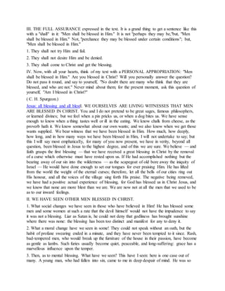 III. THE FULL ASSURANCE expressed in the text. It is a grand thing to get a sentence like this
with a "shall" in it: "Men shall be blessed in Him." It is not "perhaps they may be,"but, "Men
shall be blessed in Him." Not, "perchance they may be blessed under certain conditions"; but,
"Men shall be blessed in Him."
1. They shall not try Him and fail.
2. They shall not desire Him and be denied.
3. They shall come to Christ and get the blessing.
IV. Now, with all your hearts, think of my text with a PERSONAL APPROPRIATION: "Men
shall be blessed in Him." Are you blessed in Christ? Will you personally answer the question?
Do not pass it round, and say to yourself, "No doubt there are many who think that they are
blessed, and who are not." Never mind about them; for the present moment, ask this question of
yourself, "Am I blessed in Christ?"
( C. H. Spurgeon.)
Jesus: all blessing and all blestI. WE OURSELVES ARE LIVING WITNESSES THAT MEN
ARE BLESSED IN CHRIST. You and I do not pretend to be great sages, famous philosophers,
or learned divines; but we feel when a pin pricks us, or when a dog bites us. We have sense
enough to know when a thing tastes well or ill in the eating. We know chalk from cheese, as the
proverb hath it. We know somewhat about our own wants; and we also know when we get those
wants supplied. We bear witness that we have been blessed in Him. How much, how deeply,
how long, and in how many ways we have been blessed in Him, I will not undertake to say; but
this I will say most emphatically, for many of you now present, we have in verity, beyond all
question, been blessed in Jesus to the highest degree, and of this we are sure. We believe — and
faith grasps the first blessing — that we have received a great blessing in Christ by the removal
of a curse which otherwise must have rested upon us. If He had accomplished nothing but the
bearing away of our sin into the wilderness — as the scapegoat of old bore away the iniquity of
Israel — He would have done enough to set our tongues for ever praising Him. He has lifted
from the world the weight of the eternal curses; therefore, let all the bells of our cities ring out
His honour, and all the voices of the village sing forth His praise. The negative being removed,
we have had a positive actual experience of blessing, for God has blessed us in Christ Jesus, and
we know that none are more blest than we are. We are now not at all the men that we used to be
as to our inward feelings.
II. WE HAVE SEEN OTHER MEN BLESSED IN CHRIST.
1. What social changes we have seen in those who have believed in Him! He has blessed some
men and some women at such a rate that the devil himself would not have the impudence to say
it was not a blessing. Liar as Satan is, he could not deny that godliness has brought sunshine
where there was none: the blessing has been too distinct and manifest for any to deny it.
2. What a moral change have we seen in some! They could not speak without an oath, but the
habit of profane swearing ended in a minute, and they have never been tempted to it since. Rash,
bad-tempered men, who would break up the furniture of the house in their passion, have become
as gentle as lambs. Such furies usually become quiet, peaceable, and long-suffering: grace has a
marvellous influence upon the temper.
3. Then, as to mental blessing. What have we seen? This have I seen: here is one case out of
many. A young man, who had fallen into sin, came to me in deep despair of mind. He was so
 
