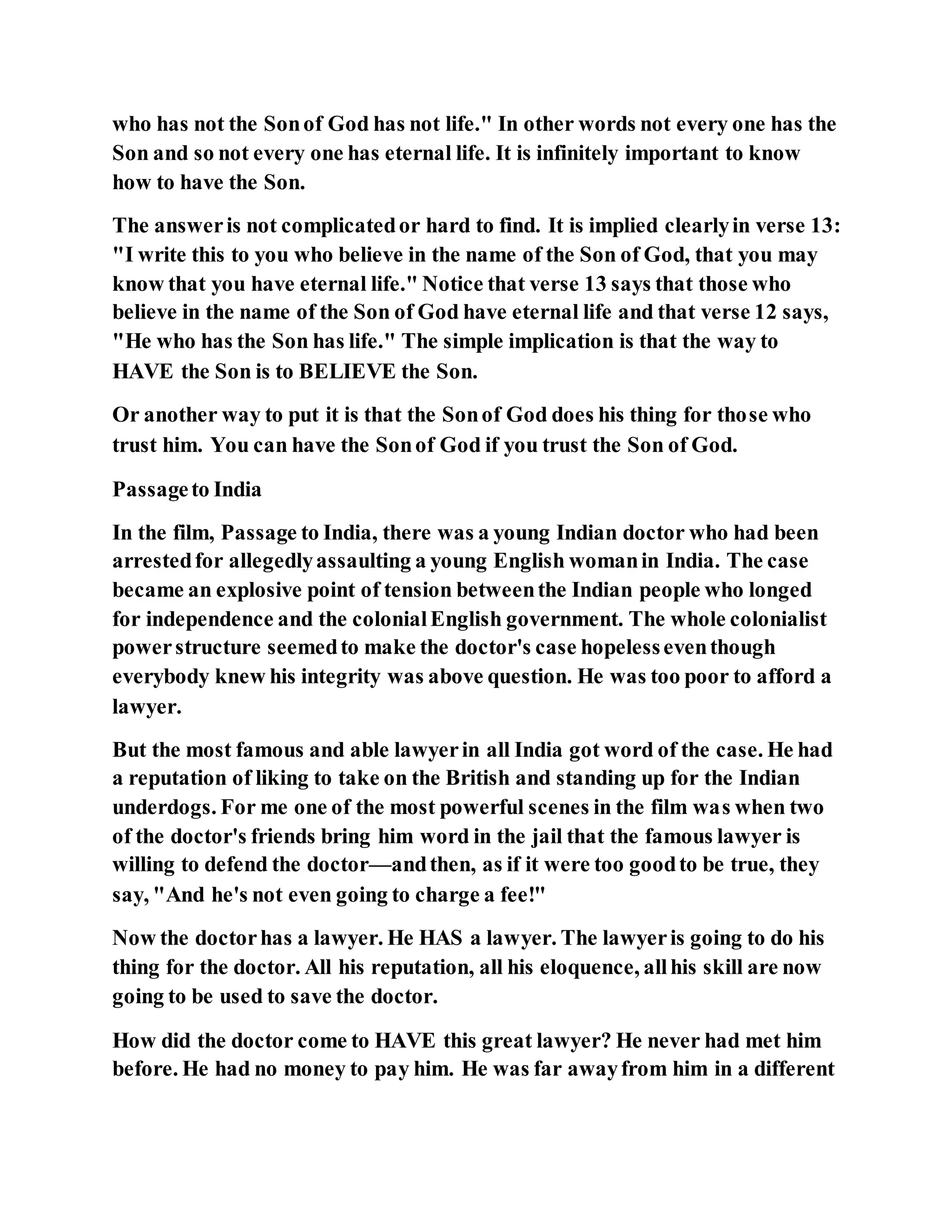 who has not the Sonof God has not life." In other words not every one has the
Son and so not every one has eternal life. It is infinitely important to know
how to have the Son.
The answeris not complicatedor hard to find. It is implied clearlyin verse 13:
"I write this to you who believe in the name of the Son of God, that you may
know that you have eternal life." Notice that verse 13 says that those who
believe in the name of the Son of God have eternal life and that verse 12 says,
"He who has the Son has life." The simple implication is that the way to
HAVE the Son is to BELIEVE the Son.
Or another way to put it is that the Sonof God does his thing for those who
trust him. You can have the Sonof God if you trust the Son of God.
Passageto India
In the film, Passage to India, there was a young Indian doctor who had been
arrestedfor allegedlyassaulting a young English womanin India. The case
became an explosive point of tension betweenthe Indian people who longed
for independence and the colonialEnglish government. The whole colonialist
powerstructure seemedto make the doctor's case hopelesseventhough
everybody knew his integrity was above question. He was too poor to afford a
lawyer.
But the most famous and able lawyerin all India got word of the case. He had
a reputation of liking to take on the British and standing up for the Indian
underdogs. For me one of the most powerful scenes in the film was when two
of the doctor's friends bring him word in the jail that the famous lawyer is
willing to defend the doctor—andthen, as if it were too goodto be true, they
say, "And he's not even going to charge a fee!"
Now the doctorhas a lawyer. He HAS a lawyer. The lawyeris going to do his
thing for the doctor. All his reputation, all his eloquence, allhis skill are now
going to be used to save the doctor.
How did the doctor come to HAVE this great lawyer? He never had met him
before. He had no money to pay him. He was far awayfrom him in a different
 