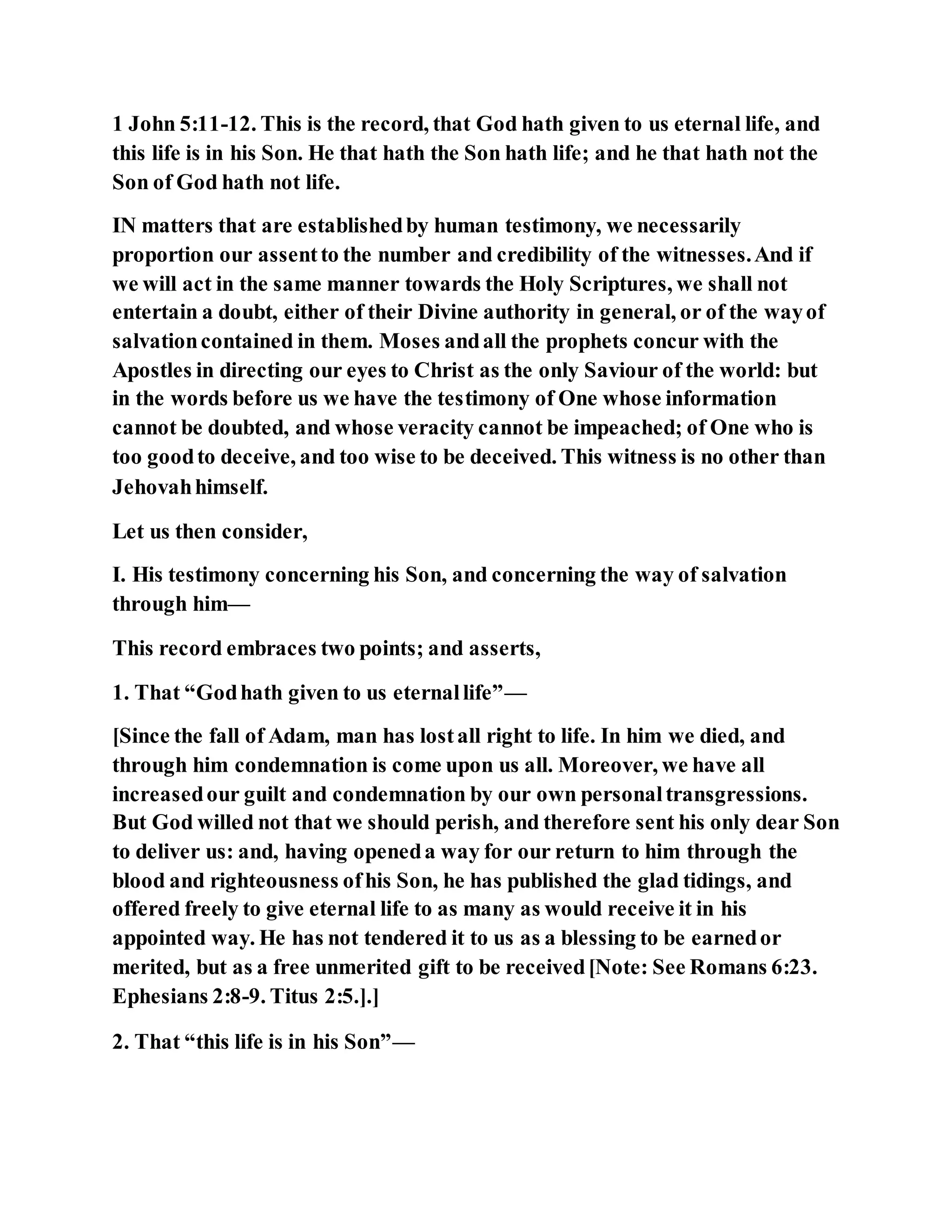 1 John 5:11-12. This is the record, that God hath given to us eternal life, and
this life is in his Son. He that hath the Son hath life; and he that hath not the
Son of God hath not life.
IN matters that are establishedby human testimony, we necessarily
proportion our assentto the number and credibility of the witnesses.And if
we will act in the same manner towards the Holy Scriptures, we shall not
entertain a doubt, either of their Divine authority in general, or of the wayof
salvationcontained in them. Moses andall the prophets concur with the
Apostles in directing our eyes to Christ as the only Saviour of the world: but
in the words before us we have the testimony of One whose information
cannot be doubted, and whose veracity cannot be impeached; of One who is
too goodto deceive, and too wise to be deceived. This witness is no other than
Jehovahhimself.
Let us then consider,
I. His testimony concerning his Son, and concerning the way of salvation
through him—
This record embraces two points; and asserts,
1. That “Godhath given to us eternallife”—
[Since the fall of Adam, man has lostall right to life. In him we died, and
through him condemnation is come upon us all. Moreover, we have all
increasedour guilt and condemnation by our own personaltransgressions.
But God willed not that we should perish, and therefore sent his only dear Son
to deliver us: and, having openeda way for our return to him through the
blood and righteousness ofhis Son, he has published the glad tidings, and
offered freely to give eternal life to as many as would receive it in his
appointed way. He has not tendered it to us as a blessing to be earnedor
merited, but as a free unmerited gift to be received[Note: See Romans 6:23.
Ephesians 2:8-9. Titus 2:5.].]
2. That “this life is in his Son”—
 