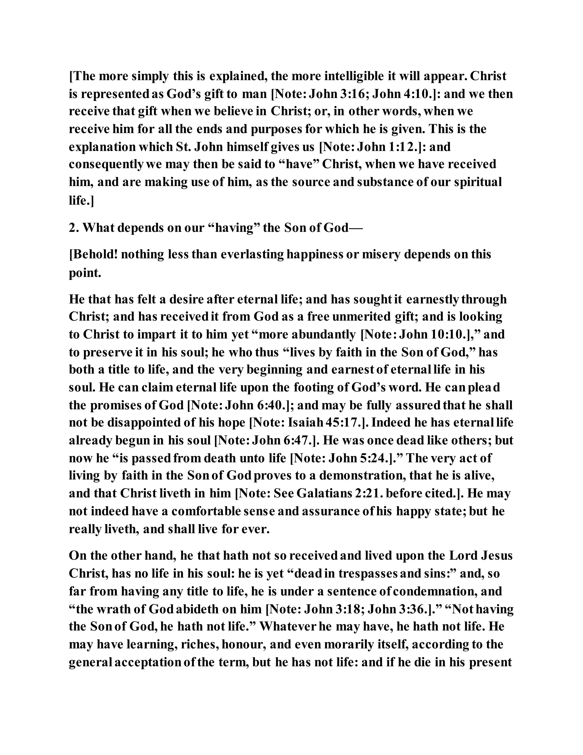 [The more simply this is explained, the more intelligible it will appear. Christ
is representedas God’s gift to man [Note:John 3:16; John 4:10.]: and we then
receive that gift when we believe in Christ; or, in other words, when we
receive him for all the ends and purposes for which he is given. This is the
explanation which St. John himself gives us [Note:John 1:12.]: and
consequentlywe may then be said to “have” Christ, when we have received
him, and are making use of him, as the source and substance of our spiritual
life.]
2. What depends on our “having” the Son of God—
[Behold! nothing less than everlasting happiness or misery depends on this
point.
He that has felt a desire after eternal life; and has soughtit earnestlythrough
Christ; and has receivedit from God as a free unmerited gift; and is looking
to Christ to impart it to him yet “more abundantly [Note:John 10:10.],” and
to preserve it in his soul; he who thus “lives by faith in the Son of God,” has
both a title to life, and the very beginning and earnestof eternallife in his
soul. He can claim eternal life upon the footing of God’s word. He canplead
the promises of God [Note:John 6:40.]; and may be fully assuredthat he shall
not be disappointed of his hope [Note: Isaiah45:17.]. Indeed he has eternallife
already begun in his soul [Note:John 6:47.]. He was once dead like others; but
now he “is passedfrom death unto life [Note: John 5:24.].” The very act of
living by faith in the Sonof Godproves to a demonstration, that he is alive,
and that Christ liveth in him [Note: See Galatians 2:21. before cited.]. He may
not indeed have a comfortable sense and assurance ofhis happy state;but he
really liveth, and shall live for ever.
On the other hand, he that hath not so receivedand lived upon the Lord Jesus
Christ, has no life in his soul: he is yet “deadin trespassesand sins:” and, so
far from having any title to life, he is under a sentence ofcondemnation, and
“the wrath of Godabideth on him [Note: John 3:18; John 3:36.].” “Nothaving
the Sonof God, he hath not life.” Whateverhe may have, he hath not life. He
may have learning, riches, honour, and even morarily itself, according to the
generalacceptationofthe term, but he has not life: and if he die in his present
 