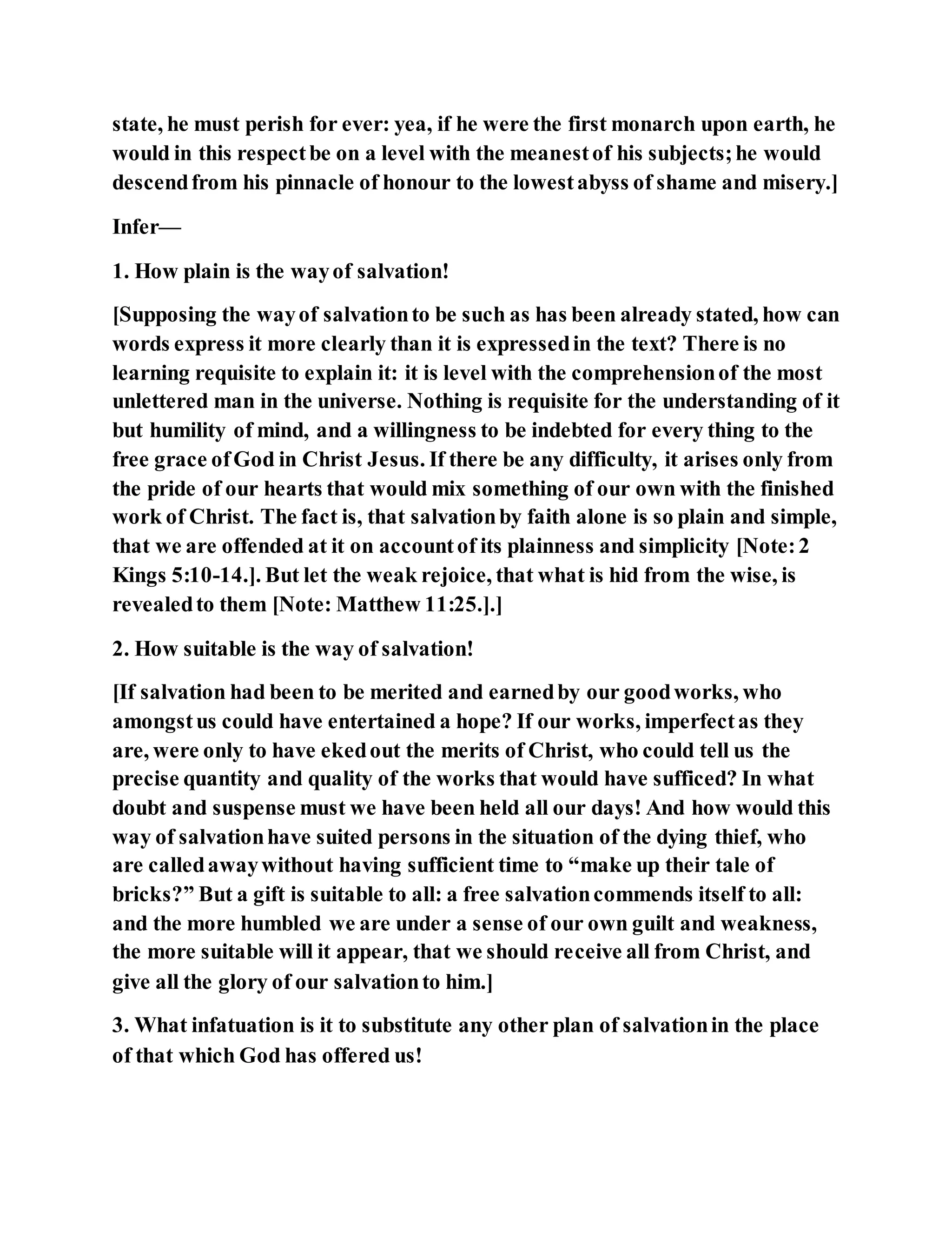 state, he must perish for ever: yea, if he were the first monarch upon earth, he
would in this respectbe on a level with the meanestof his subjects;he would
descendfrom his pinnacle of honour to the lowestabyss of shame and misery.]
Infer—
1. How plain is the wayof salvation!
[Supposing the wayof salvationto be such as has been already stated, how can
words express it more clearly than it is expressedin the text? There is no
learning requisite to explain it: it is level with the comprehensionof the most
unlettered man in the universe. Nothing is requisite for the understanding of it
but humility of mind, and a willingness to be indebted for every thing to the
free grace ofGod in Christ Jesus. If there be any difficulty, it arises only from
the pride of our hearts that would mix something of our own with the finished
work of Christ. The fact is, that salvationby faith alone is so plain and simple,
that we are offended at it on accountof its plainness and simplicity [Note:2
Kings 5:10-14.]. But let the weak rejoice, that what is hid from the wise, is
revealedto them [Note: Matthew 11:25.].]
2. How suitable is the way of salvation!
[If salvation had been to be merited and earnedby our goodworks, who
amongstus could have entertained a hope? If our works, imperfectas they
are, were only to have ekedout the merits of Christ, who could tell us the
precise quantity and quality of the works that would have sufficed? In what
doubt and suspense must we have been held all our days! And how would this
way of salvationhave suited persons in the situation of the dying thief, who
are calledawaywithout having sufficient time to “make up their tale of
bricks?” But a gift is suitable to all: a free salvationcommends itself to all:
and the more humbled we are under a sense of our own guilt and weakness,
the more suitable will it appear, that we should receive all from Christ, and
give all the glory of our salvationto him.]
3. What infatuation is it to substitute any other plan of salvationin the place
of that which God has offered us!
 