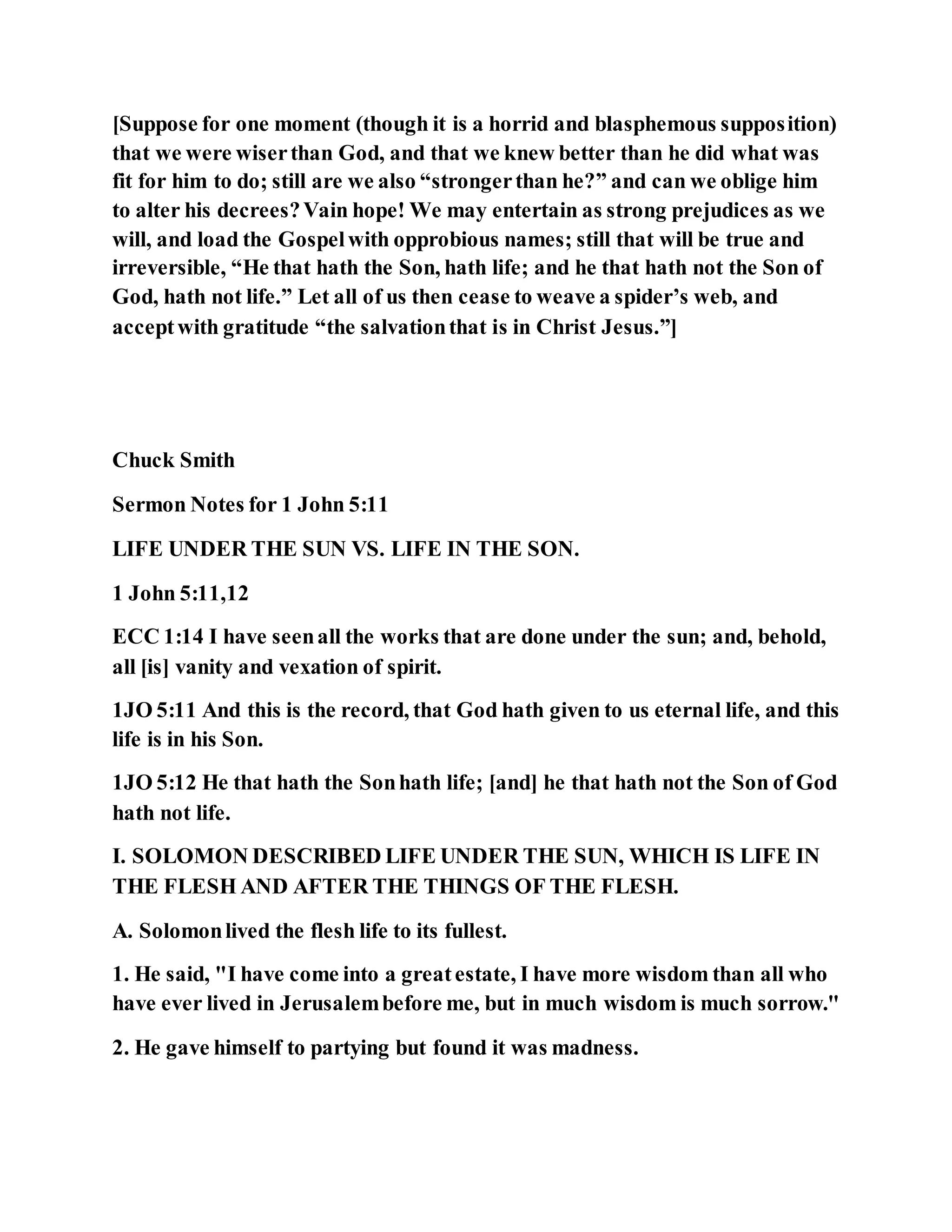 [Suppose for one moment (though it is a horrid and blasphemous supposition)
that we were wiserthan God, and that we knew better than he did what was
fit for him to do; still are we also “strongerthan he?” and can we oblige him
to alter his decrees?Vain hope! We may entertain as strong prejudices as we
will, and load the Gospelwith opprobious names; still that will be true and
irreversible, “He that hath the Son, hath life; and he that hath not the Son of
God, hath not life.” Let all of us then cease to weave a spider’s web, and
acceptwith gratitude “the salvationthat is in Christ Jesus.”]
Chuck Smith
Sermon Notes for 1 John 5:11
LIFE UNDER THE SUN VS. LIFE IN THE SON.
1 John 5:11,12
ECC 1:14 I have seenall the works that are done under the sun; and, behold,
all [is] vanity and vexation of spirit.
1JO 5:11 And this is the record, that God hath given to us eternal life, and this
life is in his Son.
1JO 5:12 He that hath the Sonhath life; [and] he that hath not the Son of God
hath not life.
I. SOLOMON DESCRIBED LIFE UNDER THE SUN, WHICH IS LIFE IN
THE FLESH AND AFTER THE THINGS OF THE FLESH.
A. Solomonlived the flesh life to its fullest.
1. He said, "I have come into a greatestate, I have more wisdom than all who
have ever lived in Jerusalembefore me, but in much wisdom is much sorrow."
2. He gave himself to partying but found it was madness.
 