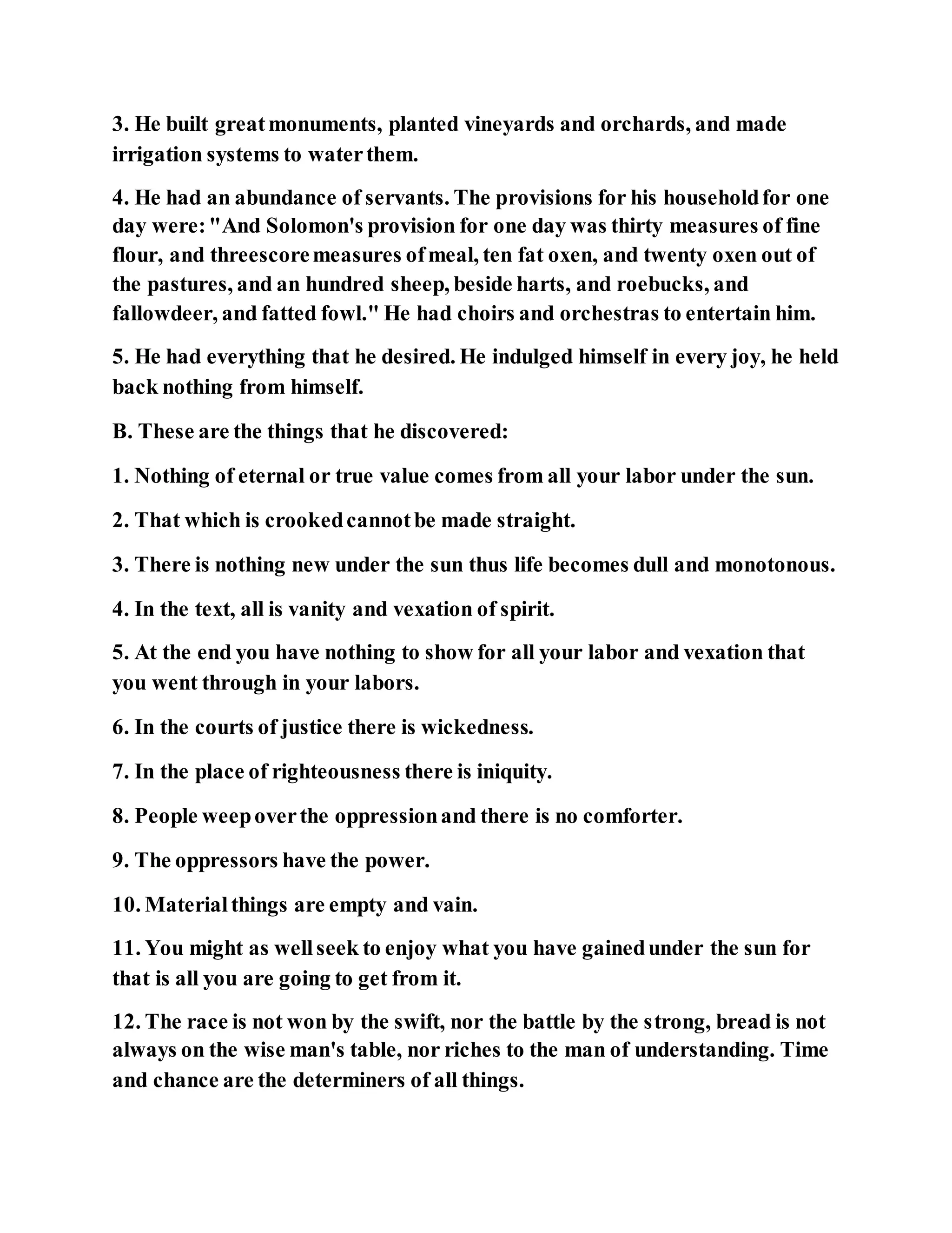3. He built greatmonuments, planted vineyards and orchards, and made
irrigation systems to waterthem.
4. He had an abundance of servants. The provisions for his householdfor one
day were:"And Solomon's provision for one day was thirty measures of fine
flour, and threescoremeasures ofmeal, ten fat oxen, and twenty oxen out of
the pastures, and an hundred sheep, beside harts, and roebucks, and
fallowdeer, and fatted fowl." He had choirs and orchestras to entertain him.
5. He had everything that he desired. He indulged himself in every joy, he held
back nothing from himself.
B. These are the things that he discovered:
1. Nothing of eternal or true value comes from all your labor under the sun.
2. That which is crookedcannotbe made straight.
3. There is nothing new under the sun thus life becomes dull and monotonous.
4. In the text, all is vanity and vexation of spirit.
5. At the end you have nothing to show for all your labor and vexation that
you went through in your labors.
6. In the courts of justice there is wickedness.
7. In the place of righteousness there is iniquity.
8. People weepoverthe oppressionand there is no comforter.
9. The oppressors have the power.
10. Materialthings are empty and vain.
11. You might as wellseek to enjoy what you have gainedunder the sun for
that is all you are going to get from it.
12. The race is not won by the swift, nor the battle by the strong, bread is not
always on the wise man's table, nor riches to the man of understanding. Time
and chance are the determiners of all things.
 