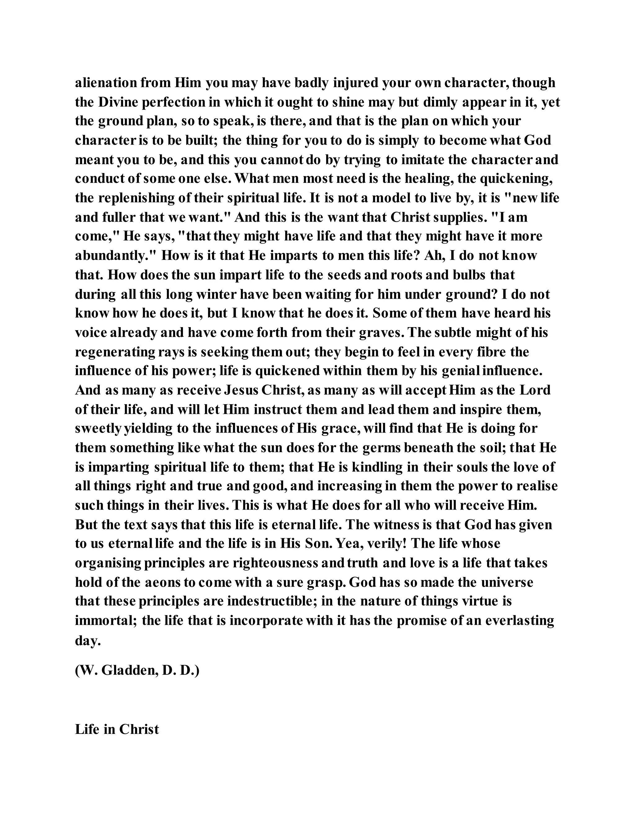 alienation from Him you may have badly injured your own character, though
the Divine perfection in which it ought to shine may but dimly appear in it, yet
the ground plan, so to speak, is there, and that is the plan on which your
characteris to be built; the thing for you to do is simply to become what God
meant you to be, and this you cannotdo by trying to imitate the characterand
conduct of some one else. What men most need is the healing, the quickening,
the replenishing of their spiritual life. It is not a model to live by, it is "new life
and fuller that we want." And this is the want that Christ supplies. "I am
come," He says, "thatthey might have life and that they might have it more
abundantly." How is it that He imparts to men this life? Ah, I do not know
that. How does the sun impart life to the seeds and roots and bulbs that
during all this long winter have been waiting for him under ground? I do not
know how he does it, but I know that he does it. Some of them have heard his
voice already and have come forth from their graves. The subtle might of his
regenerating rays is seeking them out; they begin to feel in every fibre the
influence of his power; life is quickened within them by his genialinfluence.
And as many as receive Jesus Christ, as many as will acceptHim as the Lord
of their life, and will let Him instruct them and lead them and inspire them,
sweetlyyielding to the influences of His grace, will find that He is doing for
them something like what the sun does for the germs beneath the soil; that He
is imparting spiritual life to them; that He is kindling in their souls the love of
all things right and true and good, and increasing in them the power to realise
such things in their lives. This is what He does for all who will receive Him.
But the text says that this life is eternal life. The witness is that God has given
to us eternallife and the life is in His Son. Yea, verily! The life whose
organising principles are righteousness andtruth and love is a life that takes
hold of the aeons to come with a sure grasp. God has so made the universe
that these principles are indestructible; in the nature of things virtue is
immortal; the life that is incorporate with it has the promise of an everlasting
day.
(W. Gladden, D. D.)
Life in Christ
 