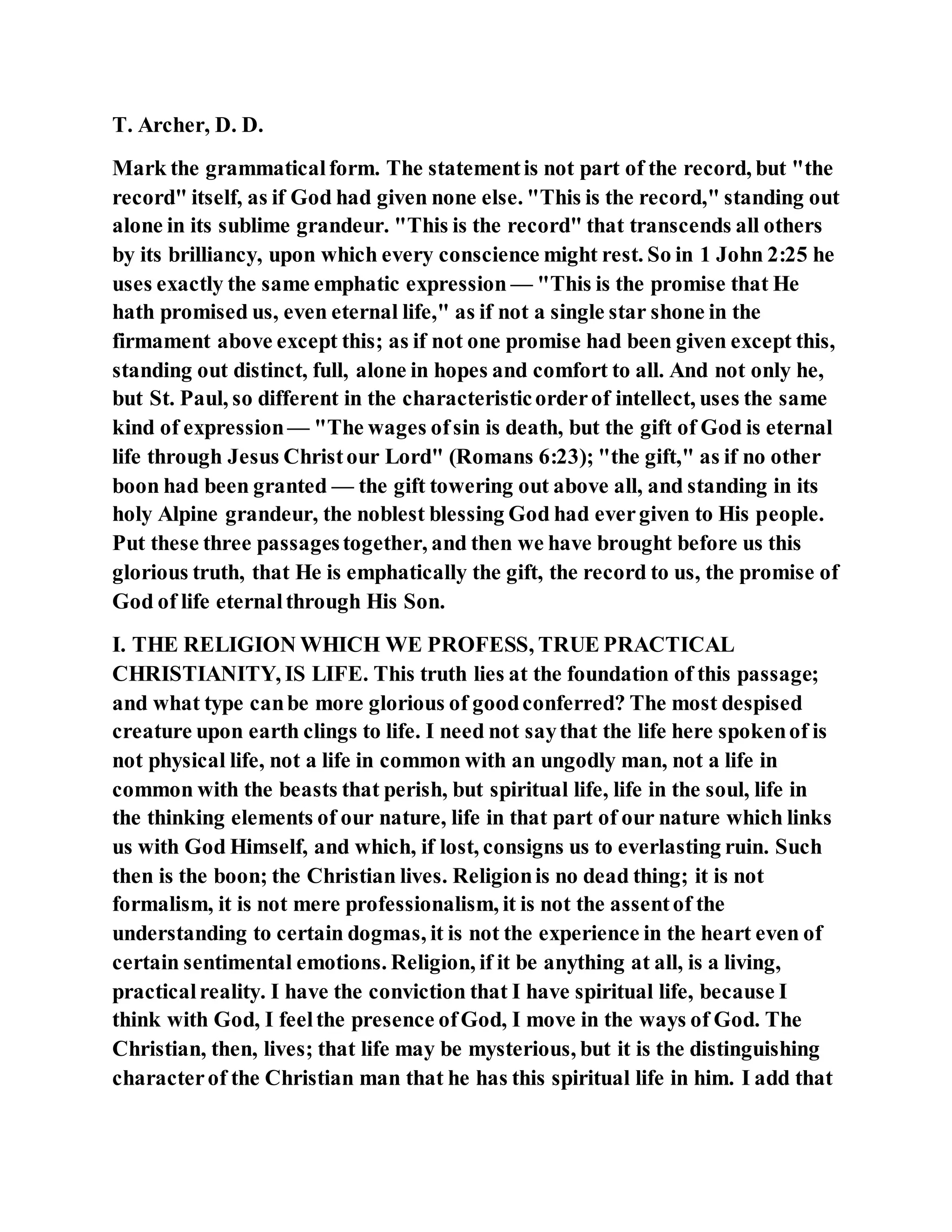 T. Archer, D. D.
Mark the grammaticalform. The statementis not part of the record, but "the
record" itself, as if God had given none else. "This is the record," standing out
alone in its sublime grandeur. "This is the record" that transcends all others
by its brilliancy, upon which every conscience might rest. So in 1 John 2:25 he
uses exactly the same emphatic expression — "This is the promise that He
hath promised us, even eternal life," as if not a single star shone in the
firmament above except this; as if not one promise had been given except this,
standing out distinct, full, alone in hopes and comfort to all. And not only he,
but St. Paul, so different in the characteristicorderof intellect, uses the same
kind of expression— "The wages ofsin is death, but the gift of God is eternal
life through Jesus Christour Lord" (Romans 6:23); "the gift," as if no other
boon had been granted — the gift towering out above all, and standing in its
holy Alpine grandeur, the noblest blessing God had evergiven to His people.
Put these three passagestogether, and then we have brought before us this
glorious truth, that He is emphatically the gift, the record to us, the promise of
God of life eternalthrough His Son.
I. THE RELIGION WHICH WE PROFESS, TRUE PRACTICAL
CHRISTIANITY, IS LIFE. This truth lies at the foundation of this passage;
and what type canbe more glorious of goodconferred? The most despised
creature upon earth clings to life. I need not saythat the life here spokenof is
not physical life, not a life in common with an ungodly man, not a life in
common with the beasts that perish, but spiritual life, life in the soul, life in
the thinking elements of our nature, life in that part of our nature which links
us with God Himself, and which, if lost, consigns us to everlasting ruin. Such
then is the boon; the Christian lives. Religionis no dead thing; it is not
formalism, it is not mere professionalism, it is not the assentof the
understanding to certain dogmas, it is not the experience in the heart even of
certain sentimental emotions. Religion, if it be anything at all, is a living,
practicalreality. I have the conviction that I have spiritual life, because I
think with God, I feelthe presence ofGod, I move in the ways of God. The
Christian, then, lives; that life may be mysterious, but it is the distinguishing
characterof the Christian man that he has this spiritual life in him. I add that
 