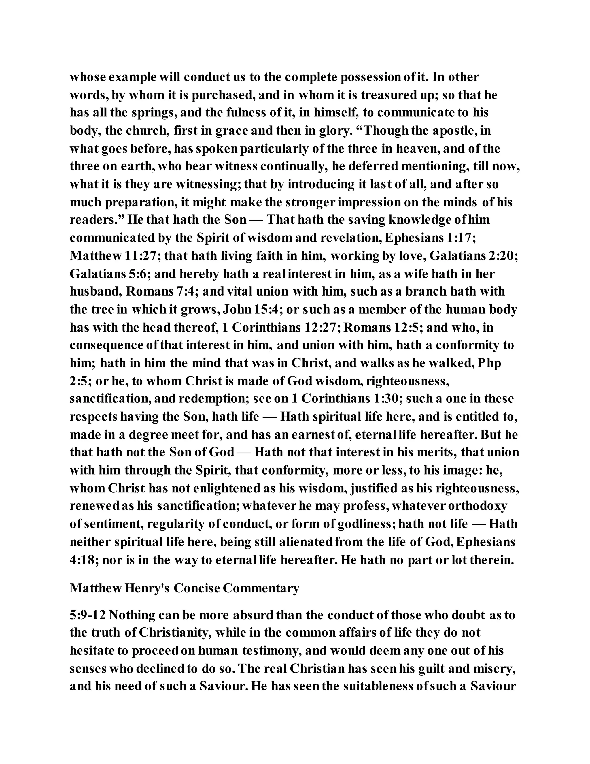 whose example will conduct us to the complete possessionofit. In other
words, by whom it is purchased, and in whom it is treasured up; so that he
has all the springs, and the fulness of it, in himself, to communicate to his
body, the church, first in grace and then in glory. “Thoughthe apostle, in
what goes before, has spokenparticularly of the three in heaven, and of the
three on earth, who bear witness continually, he deferred mentioning, till now,
what it is they are witnessing;that by introducing it last of all, and after so
much preparation, it might make the strongerimpression on the minds of his
readers.” He that hath the Son — That hath the saving knowledge ofhim
communicated by the Spirit of wisdom and revelation, Ephesians 1:17;
Matthew 11:27; that hath living faith in him, working by love, Galatians 2:20;
Galatians 5:6; and hereby hath a realinterest in him, as a wife hath in her
husband, Romans 7:4; and vital union with him, such as a branch hath with
the tree in which it grows, John15:4; or such as a member of the human body
has with the head thereof, 1 Corinthians 12:27;Romans 12:5; and who, in
consequence ofthat interest in him, and union with him, hath a conformity to
him; hath in him the mind that was in Christ, and walks as he walked, Php
2:5; or he, to whom Christ is made of God wisdom, righteousness,
sanctification, and redemption; see on 1 Corinthians 1:30; such a one in these
respects having the Son, hath life — Hath spiritual life here, and is entitled to,
made in a degree meet for, and has an earnestof, eternallife hereafter. But he
that hath not the Son of God — Hath not that interest in his merits, that union
with him through the Spirit, that conformity, more or less, to his image: he,
whom Christ has not enlightened as his wisdom, justified as his righteousness,
renewedas his sanctification;whateverhe may profess, whateverorthodoxy
of sentiment, regularity of conduct, or form of godliness;hath not life — Hath
neither spiritual life here, being still alienatedfrom the life of God, Ephesians
4:18; nor is in the way to eternallife hereafter. He hath no part or lot therein.
Matthew Henry's Concise Commentary
5:9-12 Nothing can be more absurd than the conduct of those who doubt as to
the truth of Christianity, while in the common affairs of life they do not
hesitate to proceedon human testimony, and would deem any one out of his
senses who declinedto do so. The real Christian has seenhis guilt and misery,
and his need of such a Saviour. He has seenthe suitableness ofsuch a Saviour
 