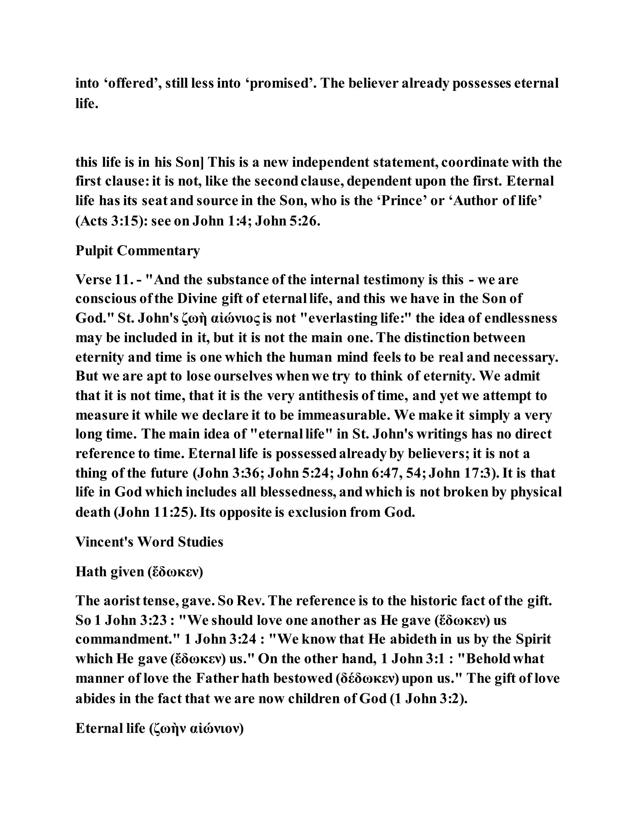 into ‘offered’, still less into ‘promised’. The believer already possesses eternal
life.
this life is in his Son] This is a new independent statement, coordinate with the
first clause:it is not, like the secondclause, dependent upon the first. Eternal
life has its seatand source in the Son, who is the ‘Prince’ or ‘Author of life’
(Acts 3:15): see on John 1:4; John 5:26.
Pulpit Commentary
Verse 11. - "And the substance of the internal testimony is this - we are
conscious ofthe Divine gift of eternallife, and this we have in the Son of
God." St. John's ζωὴ αἰώνιος is not "everlasting life:" the idea of endlessness
may be included in it, but it is not the main one. The distinction between
eternity and time is one which the human mind feels to be real and necessary.
But we are apt to lose ourselves whenwe try to think of eternity. We admit
that it is not time, that it is the very antithesis of time, and yet we attempt to
measure it while we declare it to be immeasurable. We make it simply a very
long time. The main idea of "eternallife" in St. John's writings has no direct
reference to time. Eternal life is possessedalreadyby believers; it is not a
thing of the future (John 3:36; John 5:24; John 6:47, 54;John 17:3). It is that
life in God which includes all blessedness, andwhich is not broken by physical
death (John 11:25). Its opposite is exclusion from God.
Vincent's Word Studies
Hath given (ἔδωκεν)
The aoristtense, gave. So Rev. The reference is to the historic fact of the gift.
So 1 John 3:23 : "We should love one another as He gave (ἔδωκεν) us
commandment." 1 John 3:24 : "We know that He abideth in us by the Spirit
which He gave (ἔδωκεν) us." On the other hand, 1 John 3:1 : "Beholdwhat
manner of love the Fatherhath bestowed (δέδωκεν)upon us." The gift of love
abides in the fact that we are now children of God (1 John 3:2).
Eternal life (ζωὴν αἰώνιον)
 