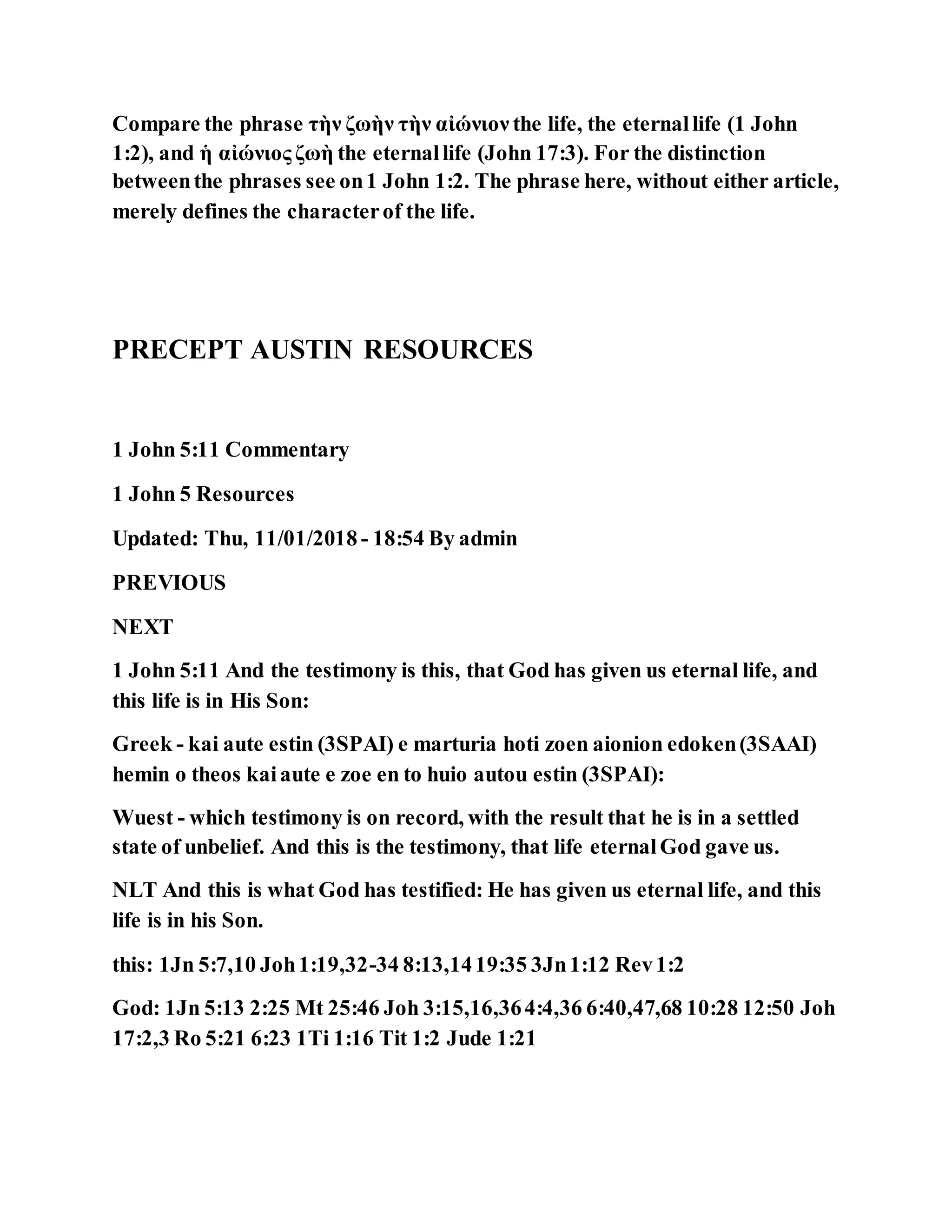 Compare the phrase τὴν ζωὴν τὴν αἰώνιον the life, the eternallife (1 John
1:2), and ἡ αἰώνιος ζωὴ the eternallife (John 17:3). For the distinction
betweenthe phrases see on1 John 1:2. The phrase here, without either article,
merely defines the characterof the life.
PRECEPT AUSTIN RESOURCES
1 John 5:11 Commentary
1 John 5 Resources
Updated: Thu, 11/01/2018 - 18:54 By admin
PREVIOUS
NEXT
1 John 5:11 And the testimony is this, that God has given us eternal life, and
this life is in His Son:
Greek - kai aute estin (3SPAI) e marturia hoti zoen aionion edoken(3SAAI)
hemin o theos kaiaute e zoe en to huio autou estin (3SPAI):
Wuest - which testimony is on record, with the result that he is in a settled
state of unbelief. And this is the testimony, that life eternalGod gave us.
NLT And this is what God has testified: He has given us eternal life, and this
life is in his Son.
this: 1Jn 5:7,10 Joh1:19,32-34 8:13,1419:35 3Jn1:12 Rev1:2
God: 1Jn 5:13 2:25 Mt 25:46 Joh 3:15,16,364:4,36 6:40,47,68 10:28 12:50 Joh
17:2,3 Ro 5:21 6:23 1Ti 1:16 Tit 1:2 Jude 1:21
 