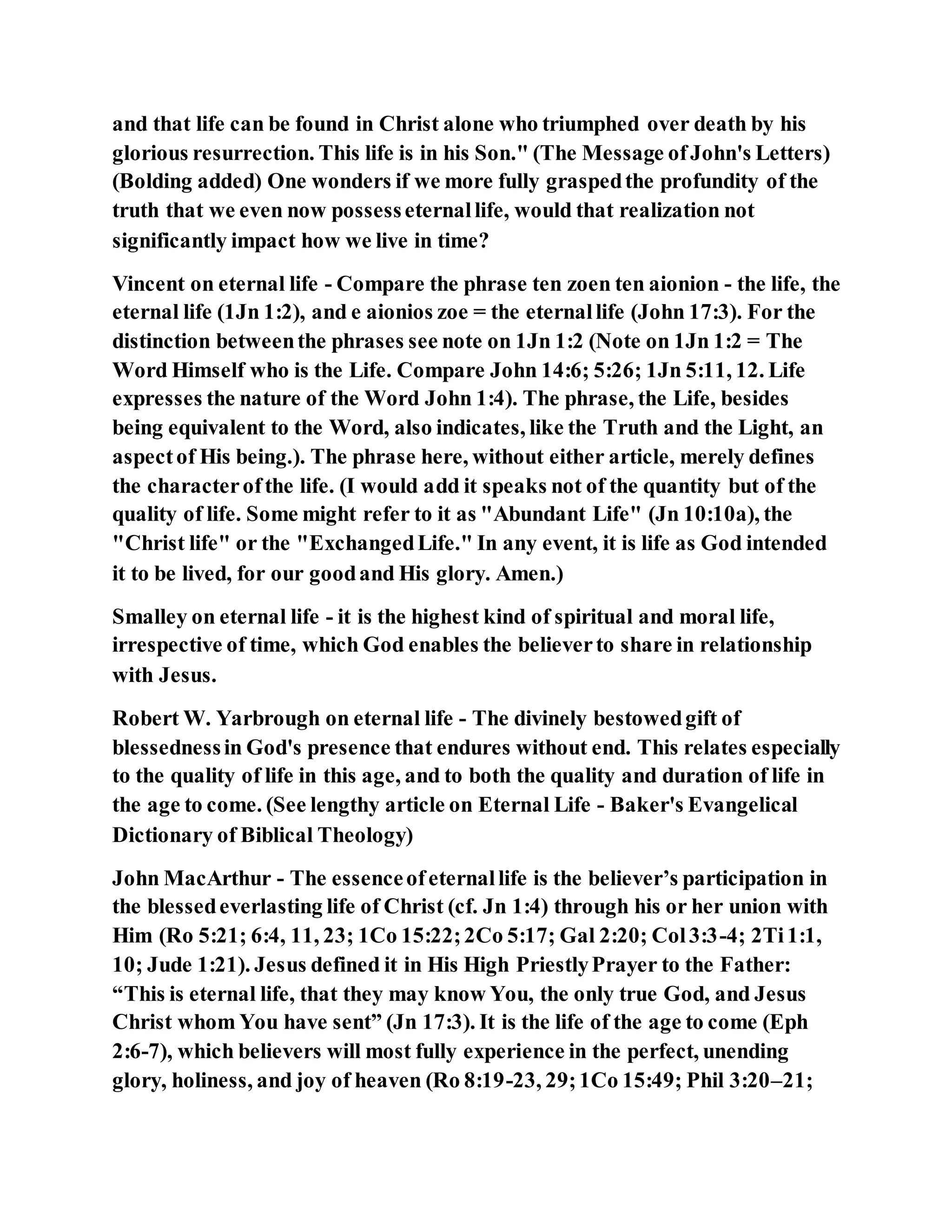 and that life can be found in Christ alone who triumphed over death by his
glorious resurrection. This life is in his Son." (The Message ofJohn's Letters)
(Bolding added) One wonders if we more fully graspedthe profundity of the
truth that we even now possesseternallife, would that realization not
significantly impact how we live in time?
Vincent on eternal life - Compare the phrase ten zoen ten aionion - the life, the
eternal life (1Jn 1:2), and e aionios zoe = the eternallife (John 17:3). For the
distinction betweenthe phrases see note on 1Jn 1:2 (Note on 1Jn 1:2 = The
Word Himself who is the Life. Compare John 14:6; 5:26; 1Jn 5:11, 12. Life
expresses the nature of the Word John 1:4). The phrase, the Life, besides
being equivalent to the Word, also indicates, like the Truth and the Light, an
aspectof His being.). The phrase here, without either article, merely defines
the characterofthe life. (I would add it speaks not of the quantity but of the
quality of life. Some might refer to it as "Abundant Life" (Jn 10:10a), the
"Christ life" or the "ExchangedLife." In any event, it is life as God intended
it to be lived, for our goodand His glory. Amen.)
Smalley on eternal life - it is the highest kind of spiritual and moral life,
irrespective of time, which God enables the believerto share in relationship
with Jesus.
Robert W. Yarbrough on eternal life - The divinely bestowedgift of
blessednessin God's presence that endures without end. This relates especially
to the quality of life in this age, and to both the quality and duration of life in
the age to come. (See lengthy article on Eternal Life - Baker's Evangelical
Dictionary of Biblical Theology)
John MacArthur - The essenceofeternallife is the believer’s participation in
the blessedeverlasting life of Christ (cf. Jn 1:4) through his or her union with
Him (Ro 5:21; 6:4, 11, 23; 1Co 15:22;2Co 5:17; Gal 2:20; Col3:3-4; 2Ti1:1,
10; Jude 1:21). Jesus defined it in His High PriestlyPrayer to the Father:
“This is eternal life, that they may know You, the only true God, and Jesus
Christ whom You have sent” (Jn 17:3). It is the life of the age to come (Eph
2:6-7), which believers will most fully experience in the perfect, unending
glory, holiness, and joy of heaven (Ro 8:19-23, 29;1Co 15:49; Phil 3:20–21;
 