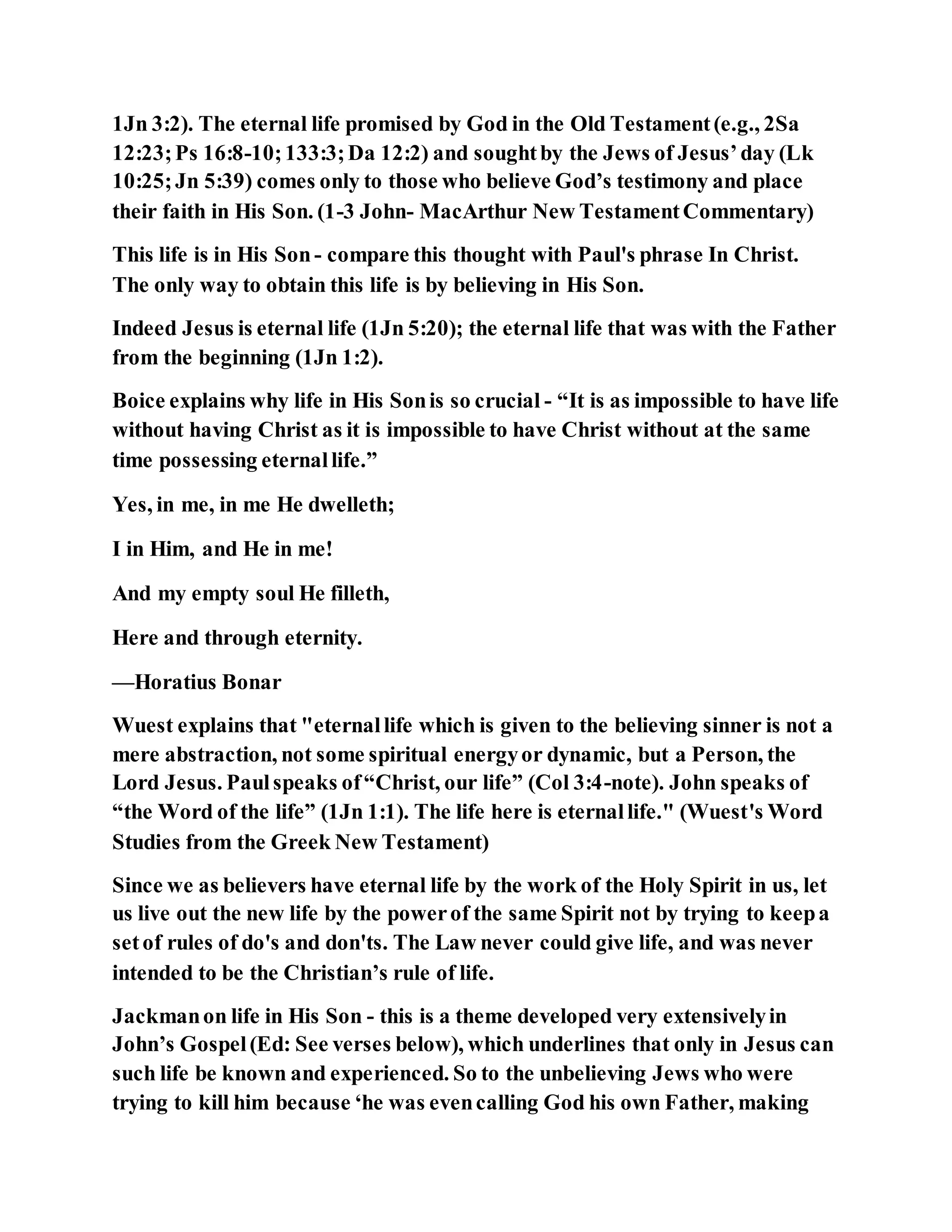 1Jn 3:2). The eternal life promised by God in the Old Testament(e.g., 2Sa
12:23;Ps 16:8-10;133:3;Da 12:2) and soughtby the Jews of Jesus’day (Lk
10:25;Jn 5:39) comes only to those who believe God’s testimony and place
their faith in His Son. (1-3 John- MacArthur New TestamentCommentary)
This life is in His Son- compare this thought with Paul's phrase In Christ.
The only way to obtain this life is by believing in His Son.
Indeed Jesus is eternal life (1Jn 5:20); the eternal life that was with the Father
from the beginning (1Jn 1:2).
Boice explains why life in His Sonis so crucial - “It is as impossible to have life
without having Christ as it is impossible to have Christ without at the same
time possessing eternallife.”
Yes, in me, in me He dwelleth;
I in Him, and He in me!
And my empty soul He filleth,
Here and through eternity.
—Horatius Bonar
Wuest explains that "eternallife which is given to the believing sinner is not a
mere abstraction, not some spiritual energyor dynamic, but a Person, the
Lord Jesus. Paulspeaks of“Christ, our life” (Col 3:4-note). John speaks of
“the Word of the life” (1Jn 1:1). The life here is eternallife." (Wuest's Word
Studies from the Greek New Testament)
Since we as believers have eternal life by the work of the Holy Spirit in us, let
us live out the new life by the powerof the same Spirit not by trying to keepa
setof rules of do's and don'ts. The Law never could give life, and was never
intended to be the Christian’s rule of life.
Jackmanon life in His Son - this is a theme developed very extensivelyin
John’s Gospel(Ed: See verses below), which underlines that only in Jesus can
such life be known and experienced. So to the unbelieving Jews who were
trying to kill him because ‘he was evencalling God his own Father, making
 