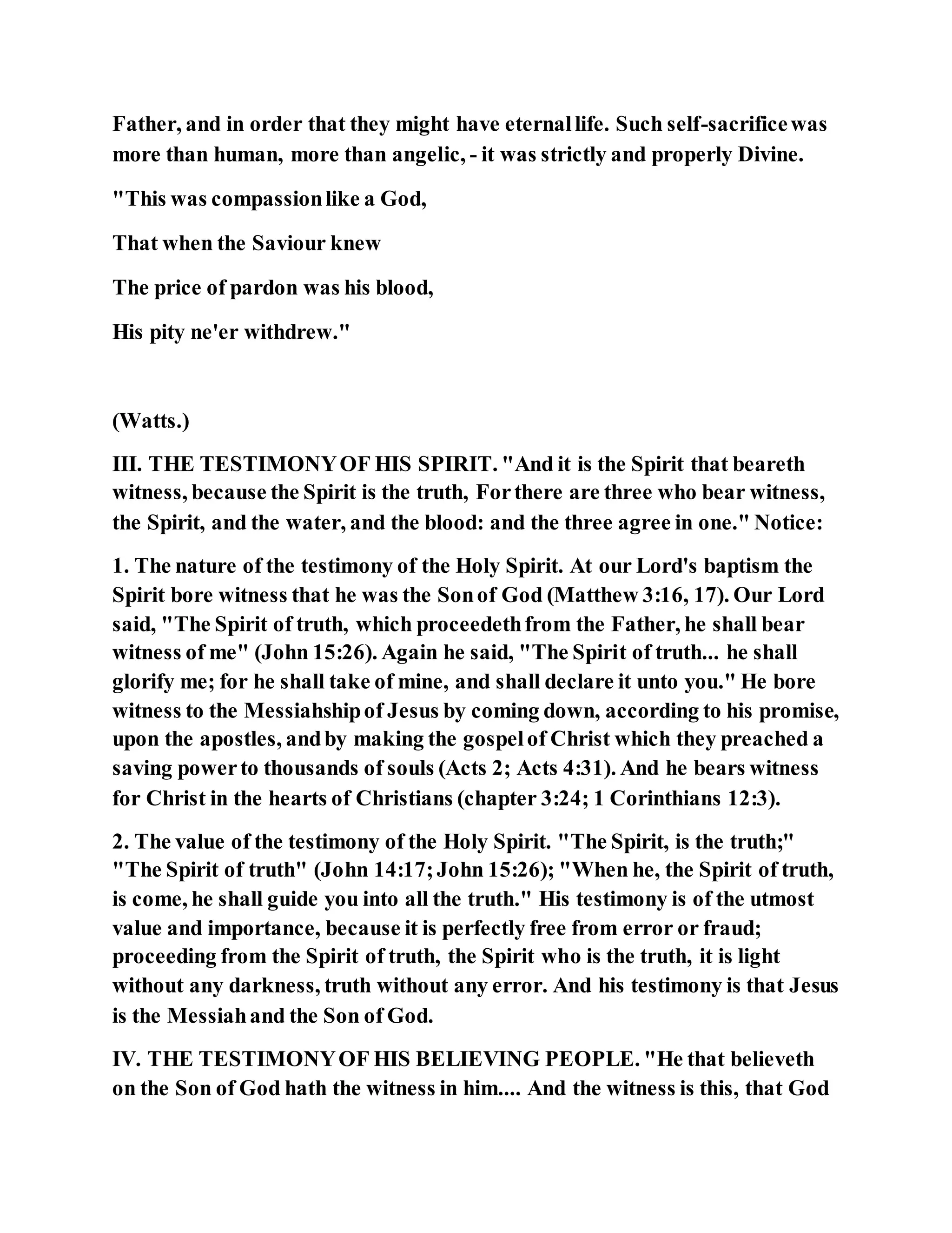 Father, and in order that they might have eternallife. Such self-sacrificewas
more than human, more than angelic, - it was strictly and properly Divine.
"This was compassionlike a God,
That when the Saviour knew
The price of pardon was his blood,
His pity ne'er withdrew."
(Watts.)
III. THE TESTIMONYOF HIS SPIRIT. "And it is the Spirit that beareth
witness, because the Spirit is the truth, Forthere are three who bear witness,
the Spirit, and the water, and the blood: and the three agree in one." Notice:
1. The nature of the testimony of the Holy Spirit. At our Lord's baptism the
Spirit bore witness that he was the Sonof God (Matthew 3:16, 17). Our Lord
said, "The Spirit of truth, which proceedethfrom the Father, he shall bear
witness of me" (John 15:26). Again he said, "The Spirit of truth... he shall
glorify me; for he shall take of mine, and shall declare it unto you." He bore
witness to the Messiahshipof Jesus by coming down, according to his promise,
upon the apostles, andby making the gospelof Christ which they preached a
saving powerto thousands of souls (Acts 2; Acts 4:31). And he bears witness
for Christ in the hearts of Christians (chapter 3:24; 1 Corinthians 12:3).
2. The value of the testimony of the Holy Spirit. "The Spirit, is the truth;"
"The Spirit of truth" (John 14:17;John 15:26); "When he, the Spirit of truth,
is come, he shall guide you into all the truth." His testimony is of the utmost
value and importance, because it is perfectly free from error or fraud;
proceeding from the Spirit of truth, the Spirit who is the truth, it is light
without any darkness, truth without any error. And his testimony is that Jesus
is the Messiahand the Son of God.
IV. THE TESTIMONYOF HIS BELIEVING PEOPLE. "He that believeth
on the Son of God hath the witness in him.... And the witness is this, that God
 
