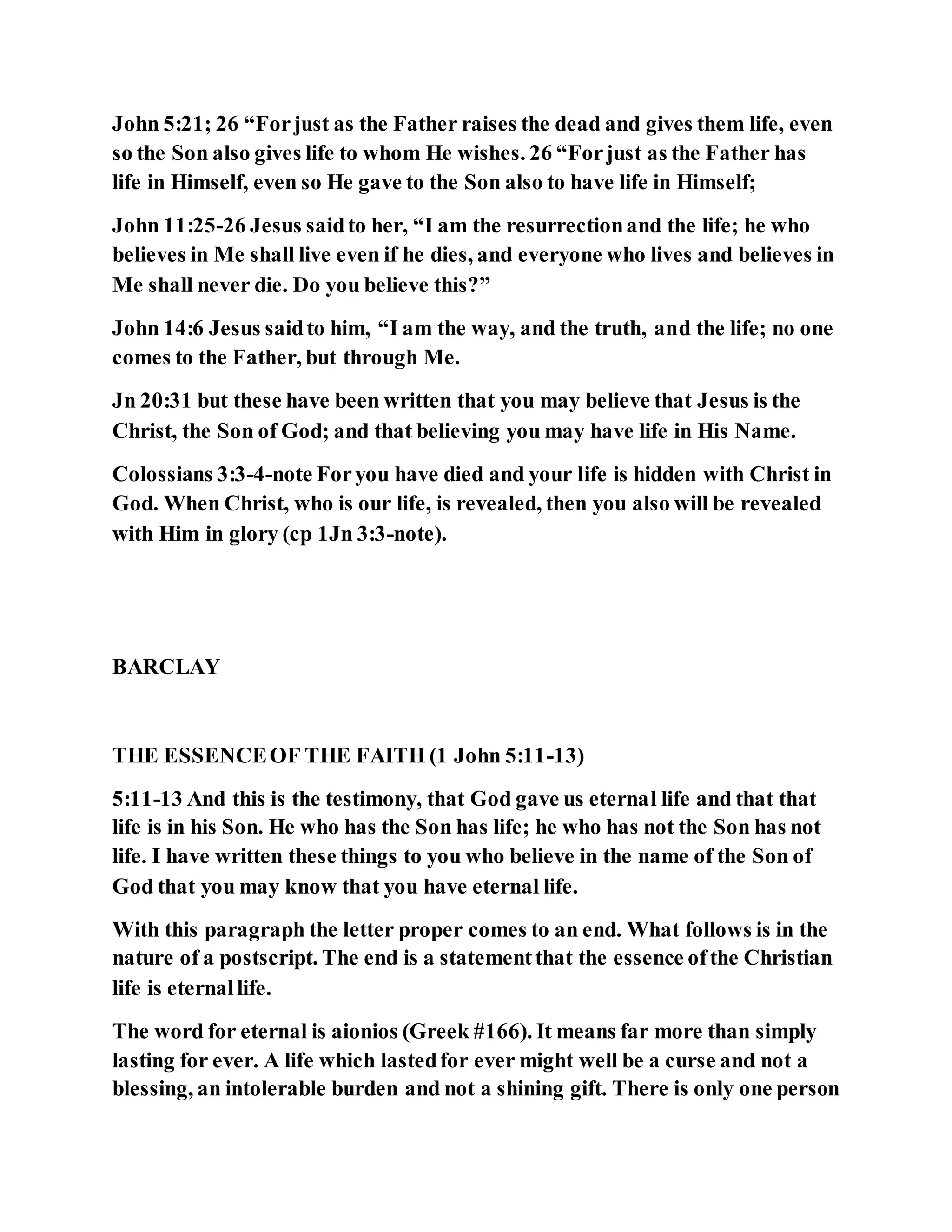 John 5:21; 26 “Forjust as the Father raises the dead and gives them life, even
so the Son also gives life to whom He wishes. 26 “Forjust as the Father has
life in Himself, even so He gave to the Son also to have life in Himself;
John 11:25-26 Jesus saidto her, “I am the resurrectionand the life; he who
believes in Me shall live even if he dies, and everyone who lives and believes in
Me shall never die. Do you believe this?”
John 14:6 Jesus saidto him, “I am the way, and the truth, and the life; no one
comes to the Father, but through Me.
Jn 20:31 but these have been written that you may believe that Jesus is the
Christ, the Son of God; and that believing you may have life in His Name.
Colossians 3:3-4-note Foryou have died and your life is hidden with Christ in
God. When Christ, who is our life, is revealed, then you also will be revealed
with Him in glory (cp 1Jn 3:3-note).
BARCLAY
THE ESSENCEOF THE FAITH (1 John 5:11-13)
5:11-13 And this is the testimony, that God gave us eternal life and that that
life is in his Son. He who has the Son has life; he who has not the Son has not
life. I have written these things to you who believe in the name of the Son of
God that you may know that you have eternal life.
With this paragraph the letter proper comes to an end. What follows is in the
nature of a postscript. The end is a statementthat the essence ofthe Christian
life is eternallife.
The word for eternal is aionios (Greek #166). It means far more than simply
lasting for ever. A life which lastedfor ever might well be a curse and not a
blessing, an intolerable burden and not a shining gift. There is only one person
 