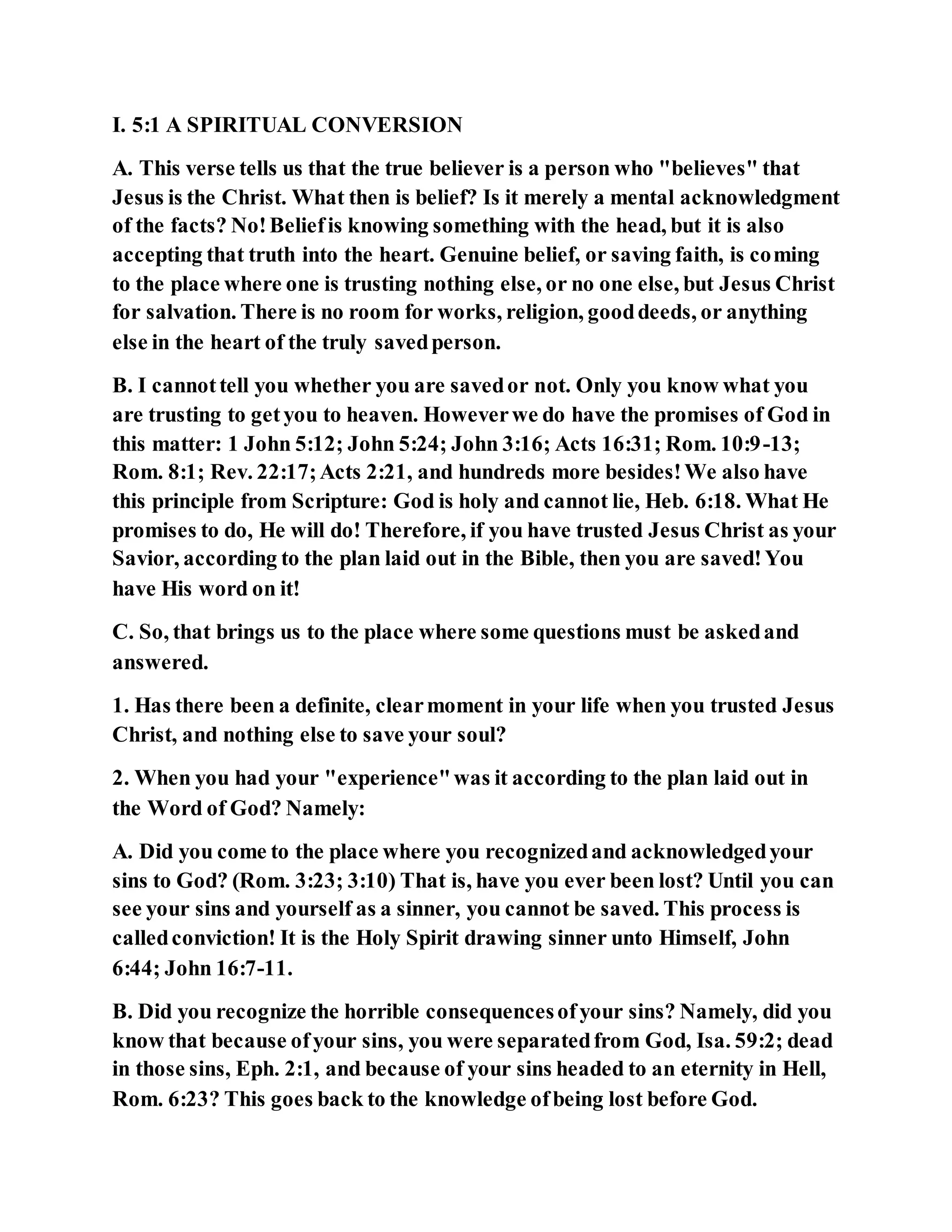 I. 5:1 A SPIRITUAL CONVERSION
A. This verse tells us that the true believer is a person who "believes" that
Jesus is the Christ. What then is belief? Is it merely a mental acknowledgment
of the facts? No!Beliefis knowing something with the head, but it is also
accepting that truth into the heart. Genuine belief, or saving faith, is coming
to the place where one is trusting nothing else, or no one else, but Jesus Christ
for salvation. There is no room for works, religion, gooddeeds, or anything
else in the heart of the truly savedperson.
B. I cannottell you whether you are savedor not. Only you know what you
are trusting to getyou to heaven. Howeverwe do have the promises of God in
this matter: 1 John 5:12; John 5:24; John 3:16; Acts 16:31; Rom. 10:9-13;
Rom. 8:1; Rev. 22:17;Acts 2:21, and hundreds more besides!We also have
this principle from Scripture: God is holy and cannot lie, Heb. 6:18. What He
promises to do, He will do! Therefore, if you have trusted Jesus Christ as your
Savior, according to the plan laid out in the Bible, then you are saved!You
have His word on it!
C. So, that brings us to the place where some questions must be askedand
answered.
1. Has there been a definite, clearmoment in your life when you trusted Jesus
Christ, and nothing else to save your soul?
2. When you had your "experience"was it according to the plan laid out in
the Word of God? Namely:
A. Did you come to the place where you recognizedand acknowledgedyour
sins to God? (Rom. 3:23; 3:10) That is, have you ever been lost? Until you can
see your sins and yourself as a sinner, you cannot be saved. This process is
calledconviction! It is the Holy Spirit drawing sinner unto Himself, John
6:44; John 16:7-11.
B. Did you recognize the horrible consequencesofyour sins? Namely, did you
know that because ofyour sins, you were separatedfrom God, Isa. 59:2; dead
in those sins, Eph. 2:1, and because of your sins headed to an eternity in Hell,
Rom. 6:23? This goes back to the knowledge ofbeing lost before God.
 
