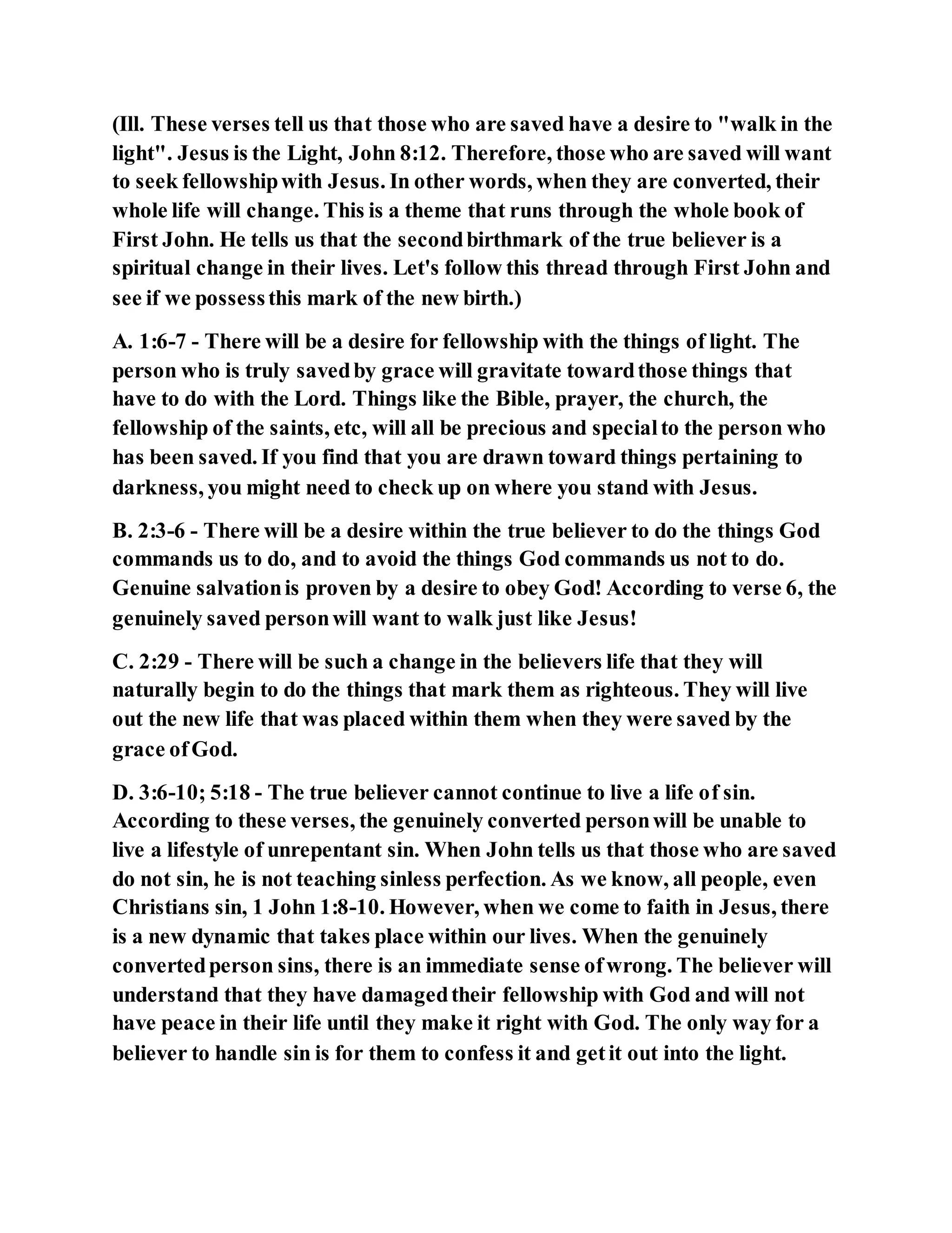 (Ill. These verses tell us that those who are saved have a desire to "walk in the
light". Jesus is the Light, John 8:12. Therefore, those who are saved will want
to seek fellowshipwith Jesus. In other words, when they are converted, their
whole life will change. This is a theme that runs through the whole book of
First John. He tells us that the secondbirthmark of the true believer is a
spiritual change in their lives. Let's follow this thread through First John and
see if we possessthis mark of the new birth.)
A. 1:6-7 - There will be a desire for fellowship with the things of light. The
person who is truly savedby grace will gravitate towardthose things that
have to do with the Lord. Things like the Bible, prayer, the church, the
fellowship of the saints, etc, will all be precious and specialto the person who
has been saved. If you find that you are drawn toward things pertaining to
darkness, you might need to check up on where you stand with Jesus.
B. 2:3-6 - There will be a desire within the true believer to do the things God
commands us to do, and to avoid the things God commands us not to do.
Genuine salvationis proven by a desire to obey God! According to verse 6, the
genuinely saved personwill want to walk just like Jesus!
C. 2:29 - There will be such a change in the believers life that they will
naturally begin to do the things that mark them as righteous. They will live
out the new life that was placed within them when they were saved by the
grace ofGod.
D. 3:6-10; 5:18 - The true believer cannot continue to live a life of sin.
According to these verses, the genuinely converted personwill be unable to
live a lifestyle of unrepentant sin. When John tells us that those who are saved
do not sin, he is not teaching sinless perfection. As we know, all people, even
Christians sin, 1 John 1:8-10. However, when we come to faith in Jesus, there
is a new dynamic that takes place within our lives. When the genuinely
convertedperson sins, there is an immediate sense ofwrong. The believer will
understand that they have damagedtheir fellowship with God and will not
have peace in their life until they make it right with God. The only way for a
believer to handle sin is for them to confess it and getit out into the light.
 