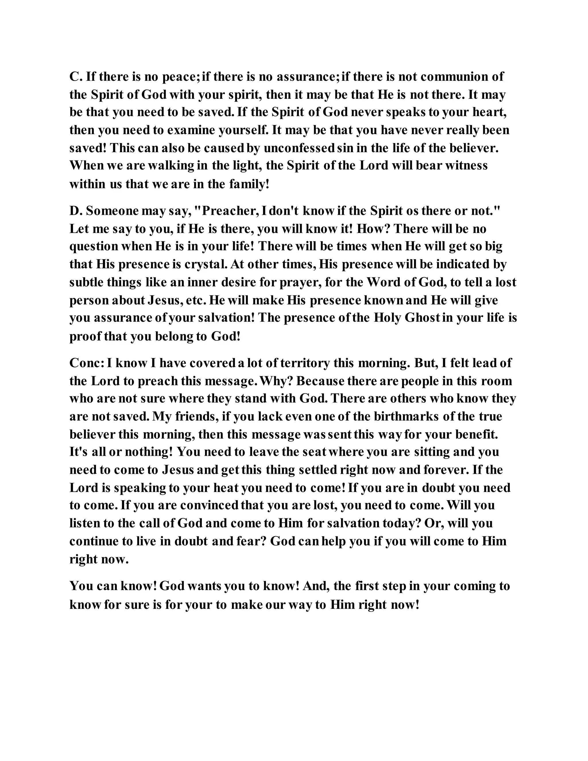 C. If there is no peace;if there is no assurance;if there is not communion of
the Spirit of God with your spirit, then it may be that He is not there. It may
be that you need to be saved. If the Spirit of God never speaks to your heart,
then you need to examine yourself. It may be that you have never really been
saved! This can also be causedby unconfessedsin in the life of the believer.
When we are walking in the light, the Spirit of the Lord will bear witness
within us that we are in the family!
D. Someone may say, "Preacher, Idon't know if the Spirit os there or not."
Let me say to you, if He is there, you will know it! How? There will be no
question when He is in your life! There will be times when He will get so big
that His presence is crystal. At other times, His presence will be indicated by
subtle things like an inner desire for prayer, for the Word of God, to tell a lost
person about Jesus, etc. He will make His presence knownand He will give
you assurance ofyour salvation! The presence ofthe Holy Ghostin your life is
proof that you belong to God!
Conc:I know I have covereda lot of territory this morning. But, I felt lead of
the Lord to preach this message.Why? Because there are people in this room
who are not sure where they stand with God. There are others who know they
are not saved. My friends, if you lack even one of the birthmarks of the true
believer this morning, then this message wassentthis wayfor your benefit.
It's all or nothing! You need to leave the seatwhere you are sitting and you
need to come to Jesus and getthis thing settled right now and forever. If the
Lord is speaking to your heat you need to come!If you are in doubt you need
to come. If you are convincedthat you are lost, you need to come. Will you
listen to the call of God and come to Him for salvation today? Or, will you
continue to live in doubt and fear? God canhelp you if you will come to Him
right now.
You can know!God wants you to know! And, the first step in your coming to
know for sure is for your to make our way to Him right now!
 