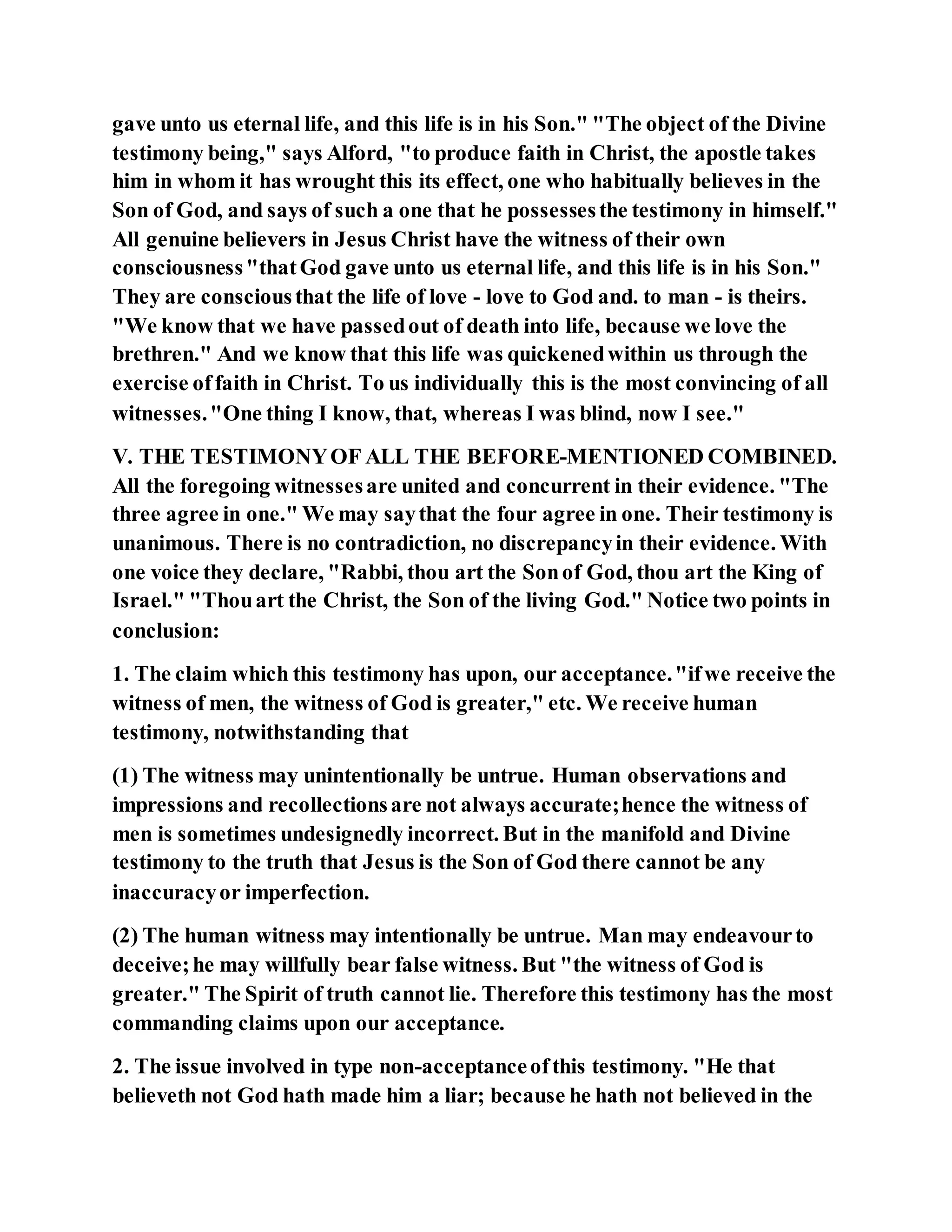 gave unto us eternal life, and this life is in his Son." "The object of the Divine
testimony being," says Alford, "to produce faith in Christ, the apostle takes
him in whom it has wrought this its effect, one who habitually believes in the
Son of God, and says of such a one that he possessesthe testimony in himself."
All genuine believers in Jesus Christ have the witness of their own
consciousness"thatGod gave unto us eternal life, and this life is in his Son."
They are consciousthat the life of love - love to God and. to man - is theirs.
"We know that we have passedout of death into life, because we love the
brethren." And we know that this life was quickenedwithin us through the
exercise offaith in Christ. To us individually this is the most convincing of all
witnesses."One thing I know, that, whereas I was blind, now I see."
V. THE TESTIMONYOF ALL THE BEFORE-MENTIONED COMBINED.
All the foregoing witnessesare united and concurrent in their evidence. "The
three agree in one." We may saythat the four agree in one. Their testimony is
unanimous. There is no contradiction, no discrepancyin their evidence. With
one voice they declare, "Rabbi, thou art the Sonof God, thou art the King of
Israel." "Thouart the Christ, the Son of the living God." Notice two points in
conclusion:
1. The claim which this testimony has upon, our acceptance."ifwe receive the
witness of men, the witness of God is greater," etc. We receive human
testimony, notwithstanding that
(1) The witness may unintentionally be untrue. Human observations and
impressions and recollectionsare not always accurate;hence the witness of
men is sometimes undesignedly incorrect. But in the manifold and Divine
testimony to the truth that Jesus is the Son of God there cannot be any
inaccuracyor imperfection.
(2) The human witness may intentionally be untrue. Man may endeavourto
deceive;he may willfully bear false witness. But "the witness of God is
greater." The Spirit of truth cannot lie. Therefore this testimony has the most
commanding claims upon our acceptance.
2. The issue involved in type non-acceptanceofthis testimony. "He that
believeth not God hath made him a liar; because he hath not believed in the
 