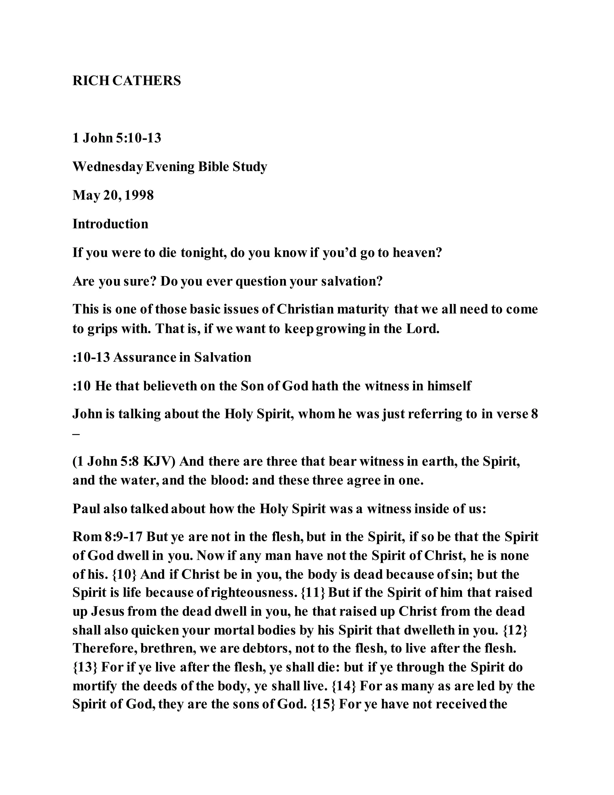 RICH CATHERS
1 John 5:10-13
WednesdayEvening Bible Study
May 20, 1998
Introduction
If you were to die tonight, do you know if you’d go to heaven?
Are you sure? Do you ever question your salvation?
This is one of those basic issues of Christian maturity that we all need to come
to grips with. That is, if we want to keepgrowing in the Lord.
:10-13 Assurance in Salvation
:10 He that believeth on the Son of God hath the witness in himself
John is talking about the Holy Spirit, whom he was just referring to in verse 8
–
(1 John 5:8 KJV) And there are three that bear witness in earth, the Spirit,
and the water, and the blood: and these three agree in one.
Paul also talkedabout how the Holy Spirit was a witness inside of us:
Rom 8:9-17 But ye are not in the flesh, but in the Spirit, if so be that the Spirit
of God dwell in you. Now if any man have not the Spirit of Christ, he is none
of his. {10} And if Christ be in you, the body is dead because ofsin; but the
Spirit is life because ofrighteousness. {11}But if the Spirit of him that raised
up Jesus from the dead dwell in you, he that raised up Christ from the dead
shall also quicken your mortal bodies by his Spirit that dwelleth in you. {12}
Therefore, brethren, we are debtors, not to the flesh, to live after the flesh.
{13} For if ye live after the flesh, ye shall die: but if ye through the Spirit do
mortify the deeds of the body, ye shall live. {14} For as many as are led by the
Spirit of God, they are the sons of God. {15} For ye have not receivedthe
 