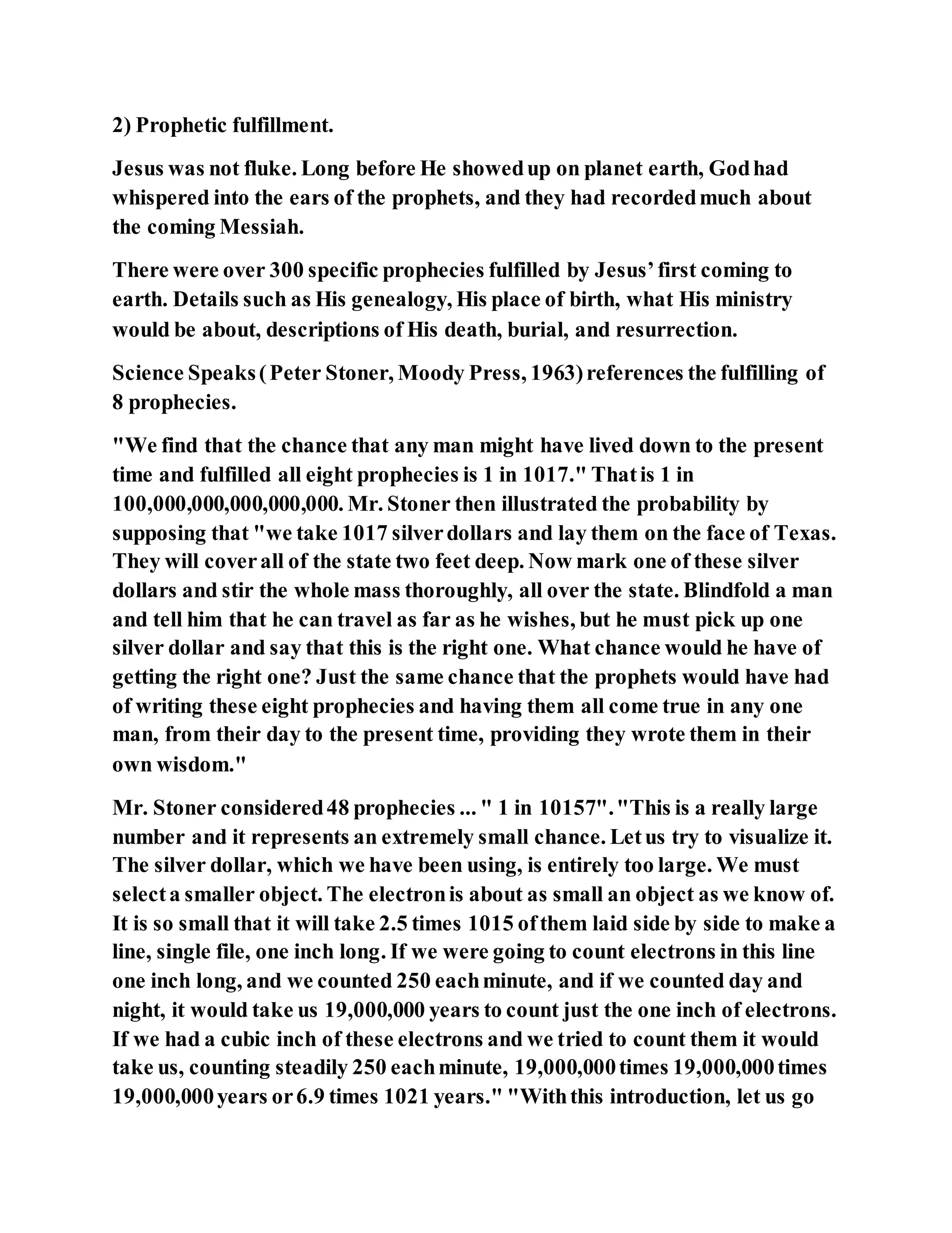 2) Prophetic fulfillment.
Jesus was not fluke. Long before He showedup on planet earth, Godhad
whispered into the ears of the prophets, and they had recordedmuch about
the coming Messiah.
There were over 300 specific prophecies fulfilled by Jesus’first coming to
earth. Details such as His genealogy, His place of birth, what His ministry
would be about, descriptions of His death, burial, and resurrection.
Science Speaks(Peter Stoner, Moody Press, 1963)references the fulfilling of
8 prophecies.
"We find that the chance that any man might have lived down to the present
time and fulfilled all eight prophecies is 1 in 1017." Thatis 1 in
100,000,000,000,000,000. Mr. Stoner then illustrated the probability by
supposing that "we take 1017 silverdollars and lay them on the face of Texas.
They will coverall of the state two feet deep. Now mark one of these silver
dollars and stir the whole mass thoroughly, all over the state. Blindfold a man
and tell him that he can travel as far as he wishes, but he must pick up one
silver dollar and say that this is the right one. What chance would he have of
getting the right one? Just the same chance that the prophets would have had
of writing these eight prophecies and having them all come true in any one
man, from their day to the present time, providing they wrote them in their
own wisdom."
Mr. Stoner considered48 prophecies ... " 1 in 10157"."This is a really large
number and it represents an extremely small chance. Letus try to visualize it.
The silver dollar, which we have been using, is entirely too large. We must
selecta smaller object. The electronis about as small an object as we know of.
It is so small that it will take 2.5 times 1015 ofthem laid side by side to make a
line, single file, one inch long. If we were going to count electrons in this line
one inch long, and we counted 250 eachminute, and if we counted day and
night, it would take us 19,000,000 years to count just the one inch of electrons.
If we had a cubic inch of these electrons and we tried to count them it would
take us, counting steadily 250 eachminute, 19,000,000times 19,000,000times
19,000,000years or6.9 times 1021 years." "Withthis introduction, let us go
 